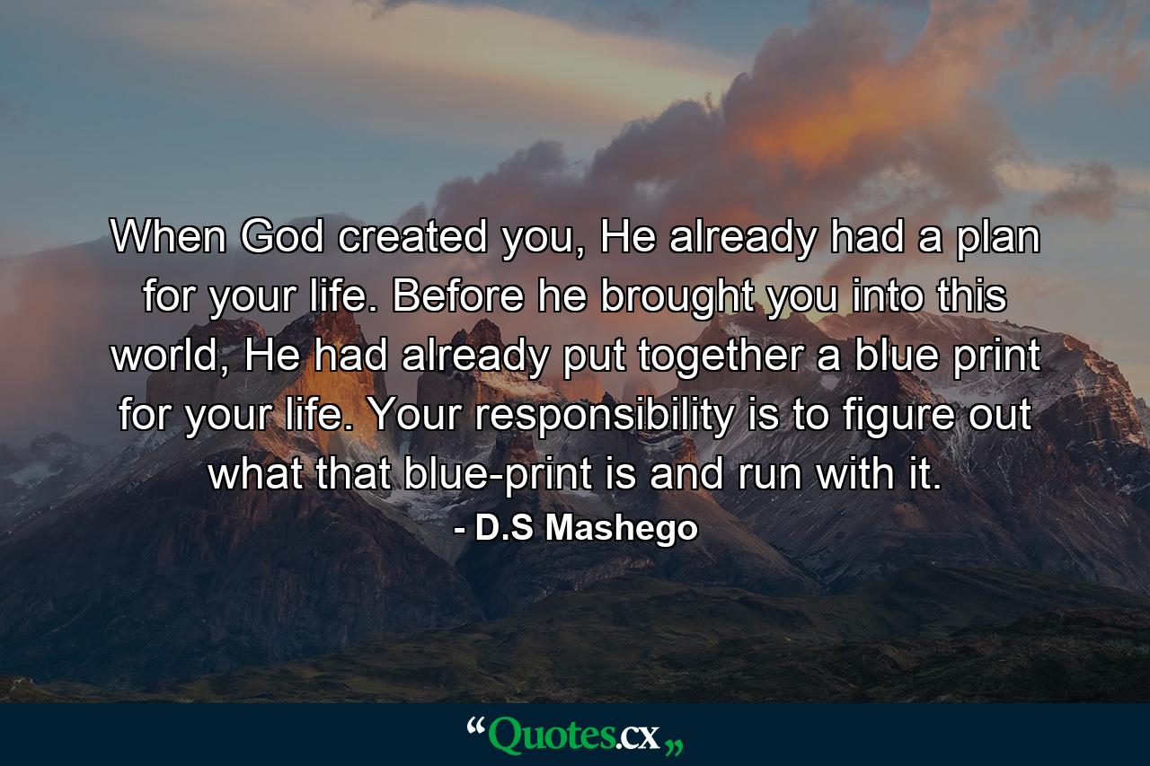 When God created you, He already had a plan for your life. Before he brought you into this world, He had already put together a blue print for your life. Your responsibility is to figure out what that blue-print is and run with it. - Quote by D.S Mashego