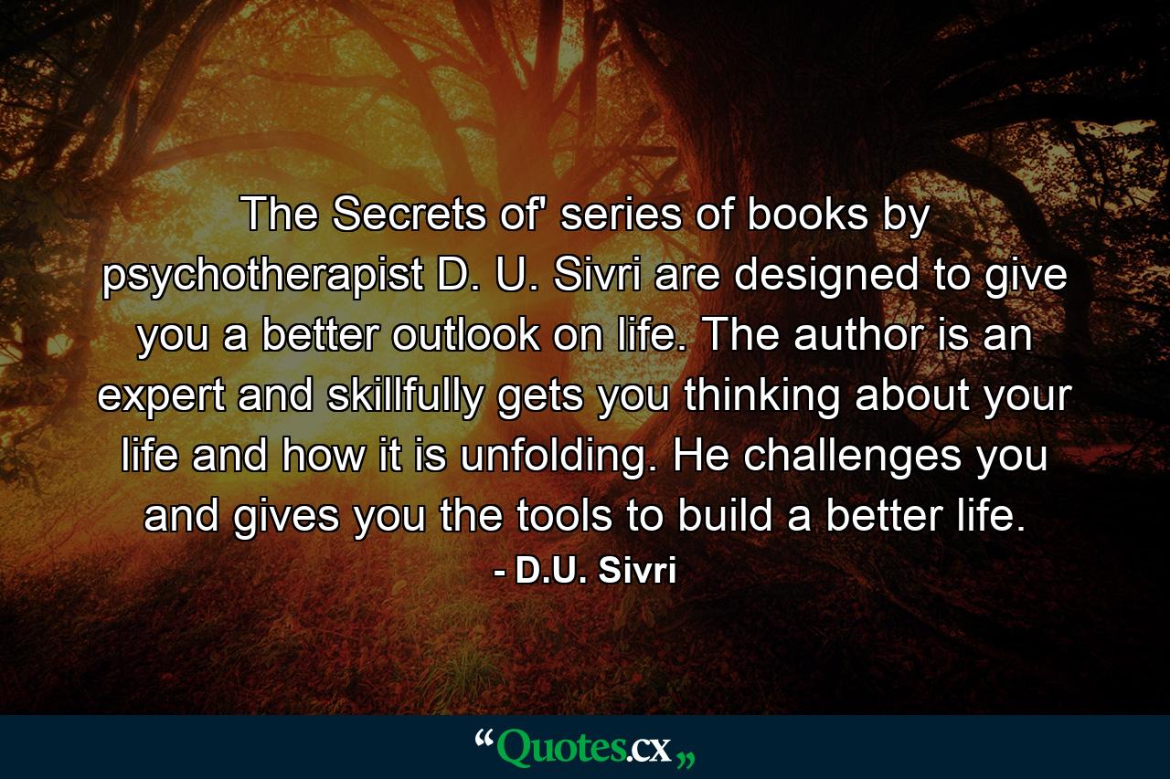 The Secrets of' series of books by psychotherapist D. U. Sivri are designed to give you a better outlook on life. The author is an expert and skillfully gets you thinking about your life and how it is unfolding. He challenges you and gives you the tools to build a better life. - Quote by D.U. Sivri