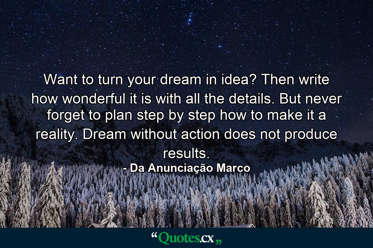 Want to turn your dream in idea? Then write how wonderful it is with all the details. But never forget to plan step by step how to make it a reality. Dream without action does not produce results. - Quote by Da Anunciação Marco