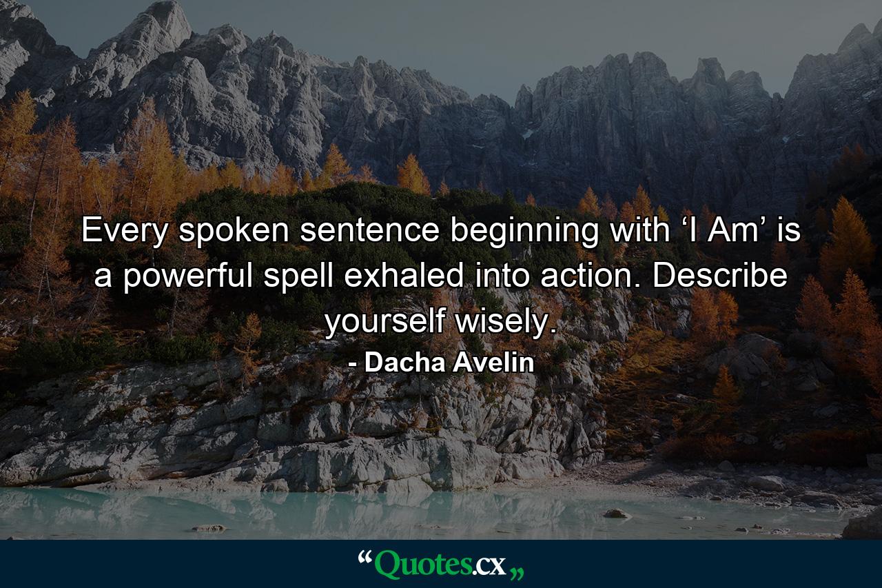 Every spoken sentence beginning with ‘I Am’ is a powerful spell exhaled into action. Describe yourself wisely. - Quote by Dacha Avelin