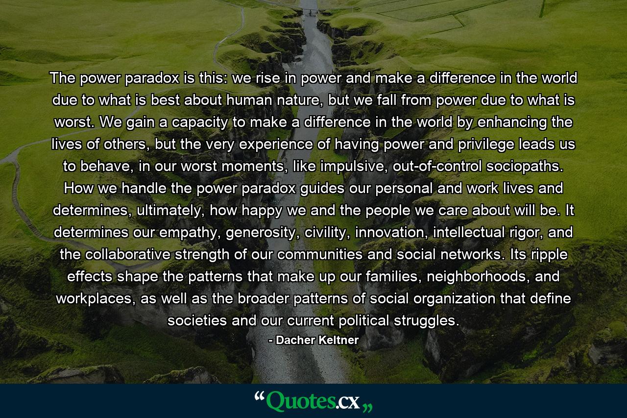 The power paradox is this: we rise in power and make a difference in the world due to what is best about human nature, but we fall from power due to what is worst. We gain a capacity to make a difference in the world by enhancing the lives of others, but the very experience of having power and privilege leads us to behave, in our worst moments, like impulsive, out-of-control sociopaths. How we handle the power paradox guides our personal and work lives and determines, ultimately, how happy we and the people we care about will be. It determines our empathy, generosity, civility, innovation, intellectual rigor, and the collaborative strength of our communities and social networks. Its ripple effects shape the patterns that make up our families, neighborhoods, and workplaces, as well as the broader patterns of social organization that define societies and our current political struggles. - Quote by Dacher Keltner