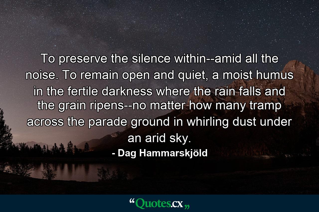 To preserve the silence within--amid all the noise. To remain open and quiet, a moist humus in the fertile darkness where the rain falls and the grain ripens--no matter how many tramp across the parade ground in whirling dust under an arid sky. - Quote by Dag Hammarskjöld