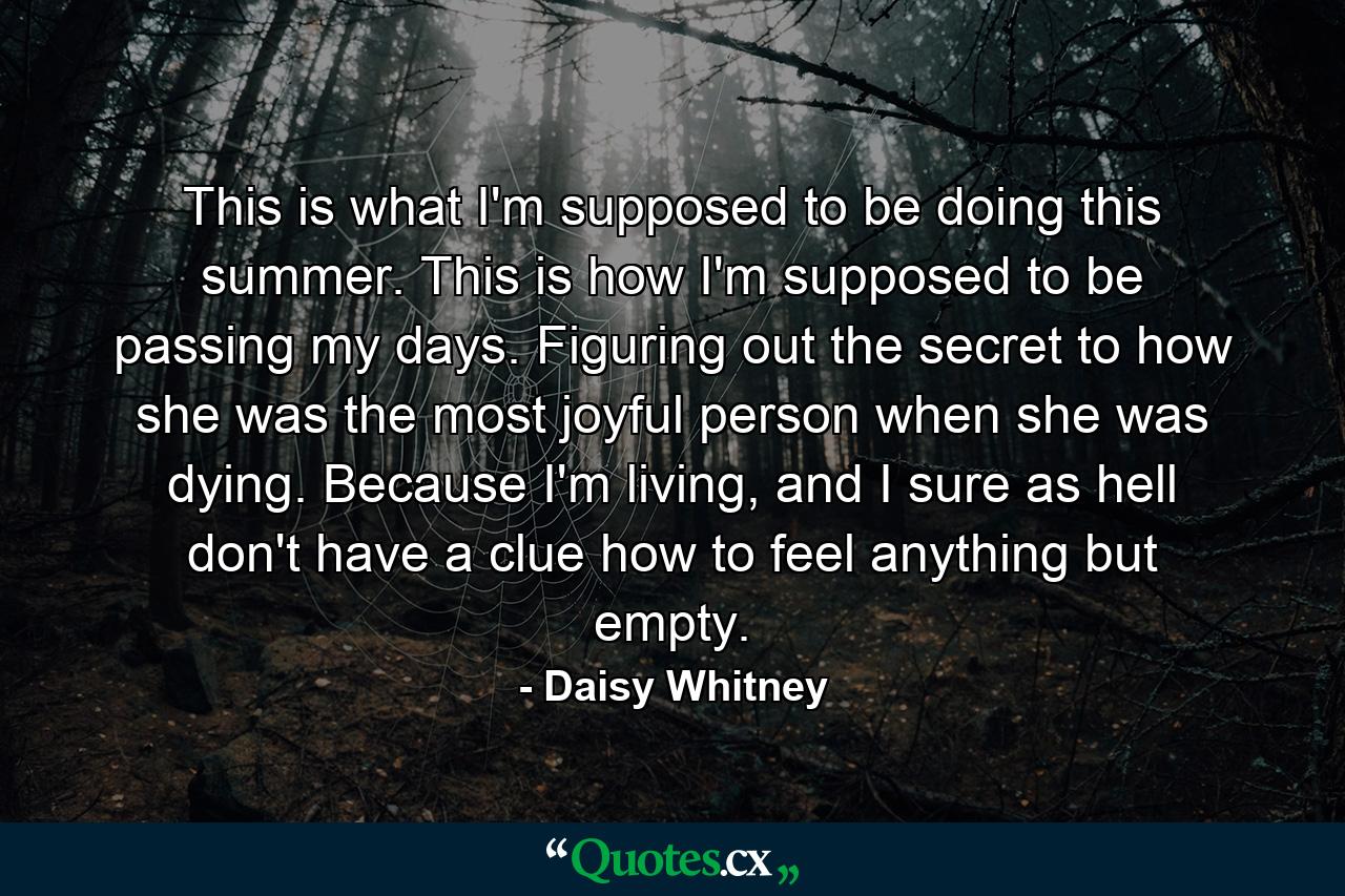 This is what I'm supposed to be doing this summer. This is how I'm supposed to be passing my days. Figuring out the secret to how she was the most joyful person when she was dying. Because I'm living, and I sure as hell don't have a clue how to feel anything but empty. - Quote by Daisy Whitney