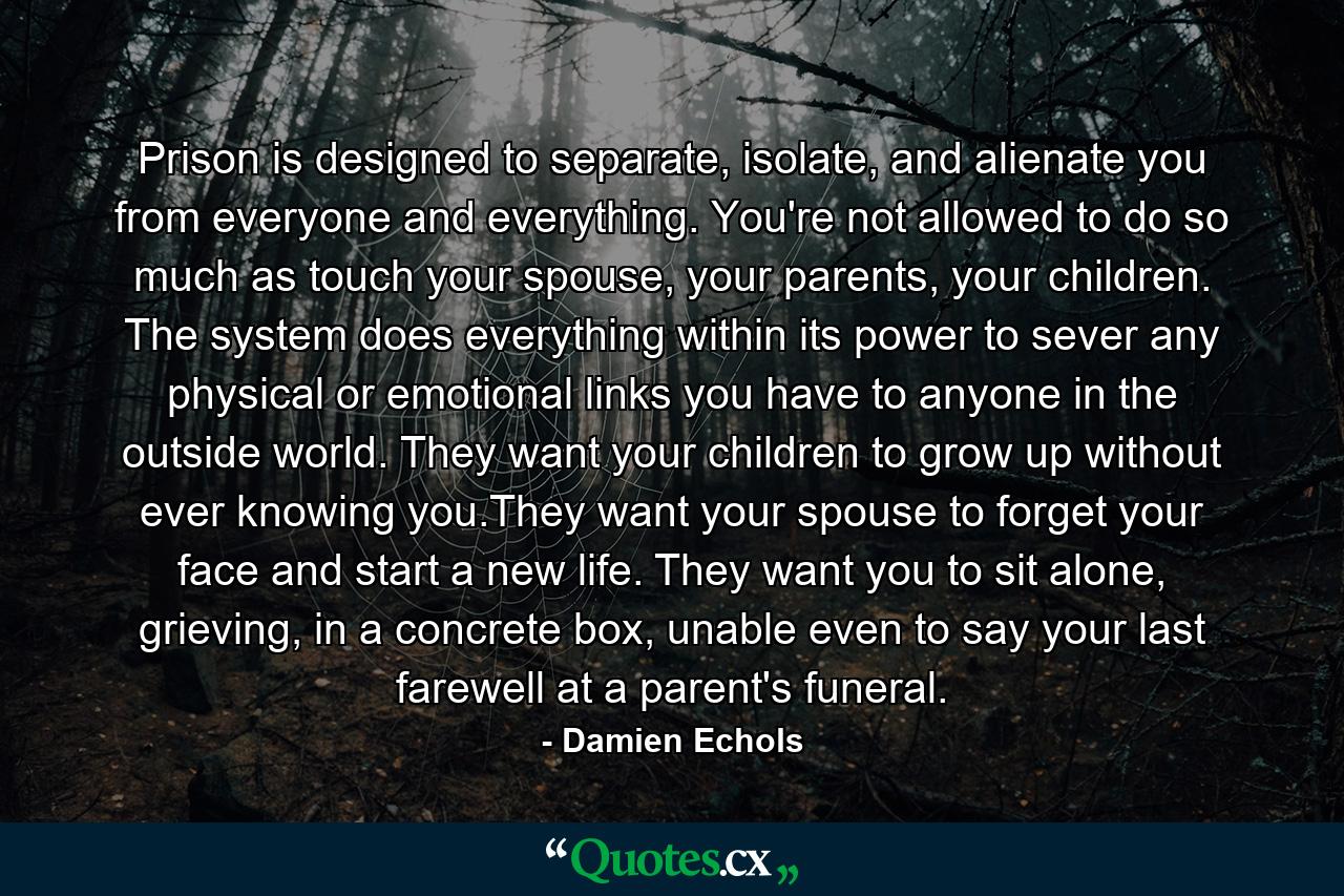 Prison is designed to separate, isolate, and alienate you from everyone and everything. You're not allowed to do so much as touch your spouse, your parents, your children. The system does everything within its power to sever any physical or emotional links you have to anyone in the outside world. They want your children to grow up without ever knowing you.They want your spouse to forget your face and start a new life. They want you to sit alone, grieving, in a concrete box, unable even to say your last farewell at a parent's funeral. - Quote by Damien Echols