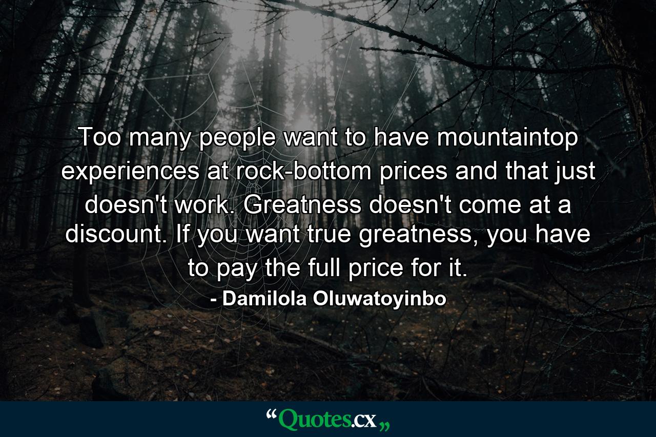 Too many people want to have mountaintop experiences at rock-bottom prices and that just doesn't work. Greatness doesn't come at a discount. If you want true greatness, you have to pay the full price for it. - Quote by Damilola Oluwatoyinbo