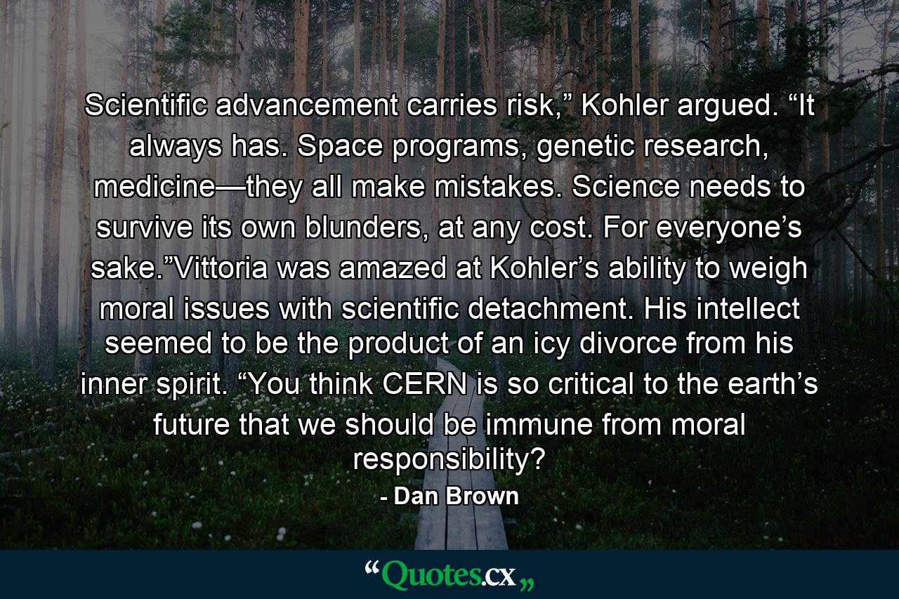 Scientific advancement carries risk,” Kohler argued. “It always has. Space programs, genetic research, medicine—they all make mistakes. Science needs to survive its own blunders, at any cost. For everyone’s sake.”Vittoria was amazed at Kohler’s ability to weigh moral issues with scientific detachment. His intellect seemed to be the product of an icy divorce from his inner spirit. “You think CERN is so critical to the earth’s future that we should be immune from moral responsibility? - Quote by Dan Brown