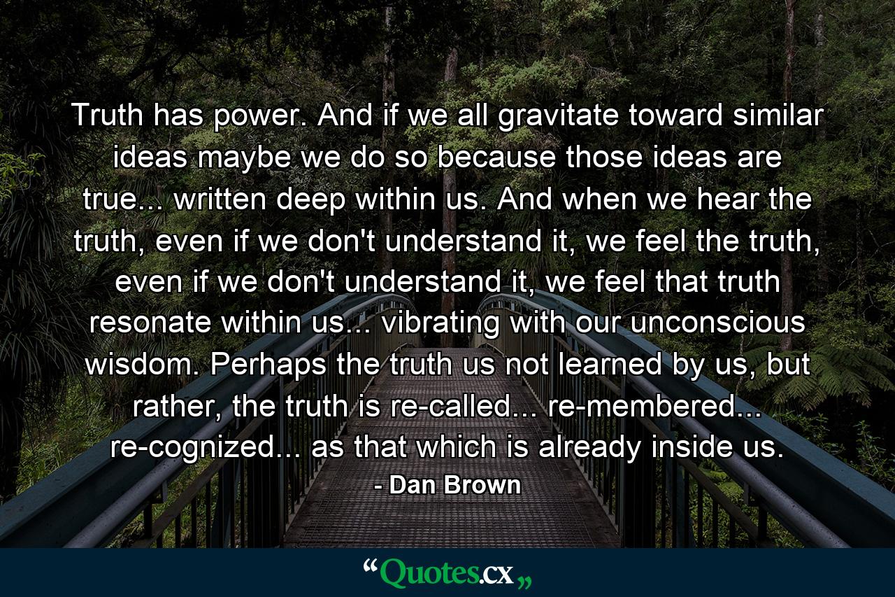 Truth has power. And if we all gravitate toward similar ideas maybe we do so because those ideas are true... written deep within us. And when we hear the truth, even if we don't understand it, we feel the truth, even if we don't understand it, we feel that truth resonate within us... vibrating with our unconscious wisdom. Perhaps the truth us not learned by us, but rather, the truth is re-called... re-membered... re-cognized... as that which is already inside us. - Quote by Dan Brown