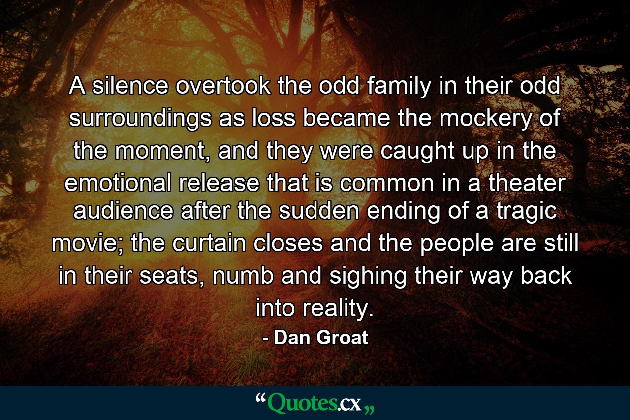 A silence overtook the odd family in their odd surroundings as loss became the mockery of the moment, and they were caught up in the emotional release that is common in a theater audience after the sudden ending of a tragic movie; the curtain closes and the people are still in their seats, numb and sighing their way back into reality. - Quote by Dan Groat