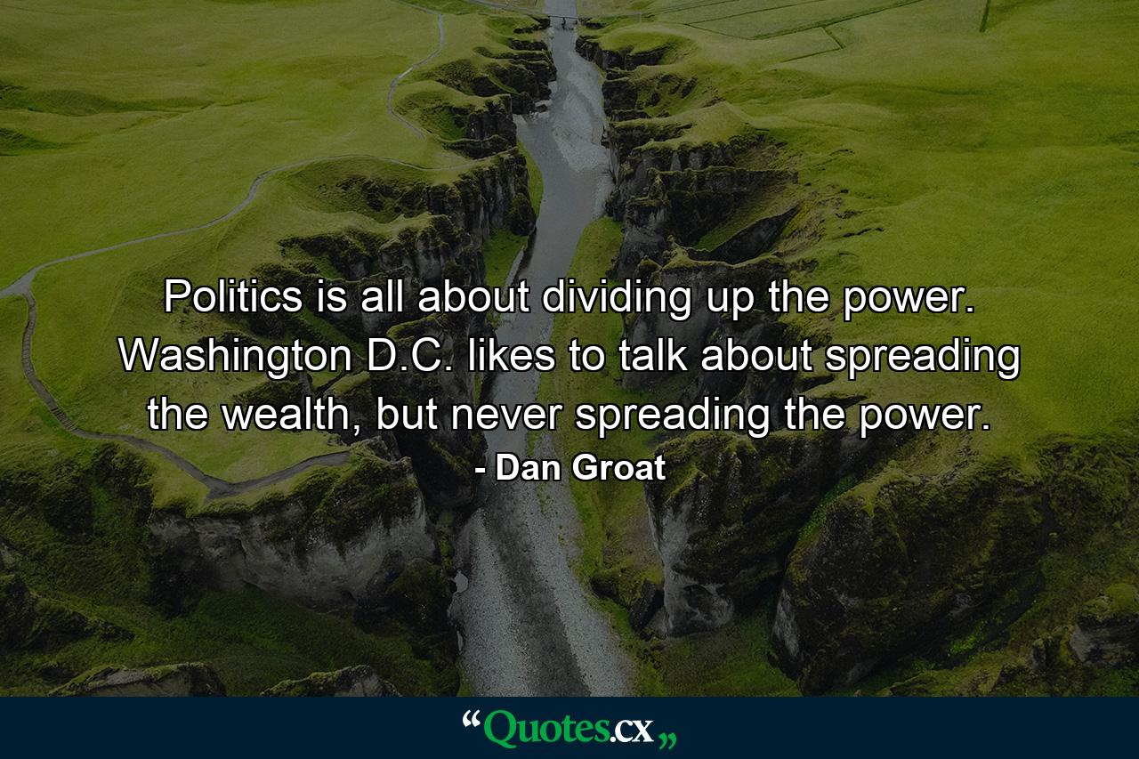 Politics is all about dividing up the power. Washington D.C. likes to talk about spreading the wealth, but never spreading the power. - Quote by Dan Groat