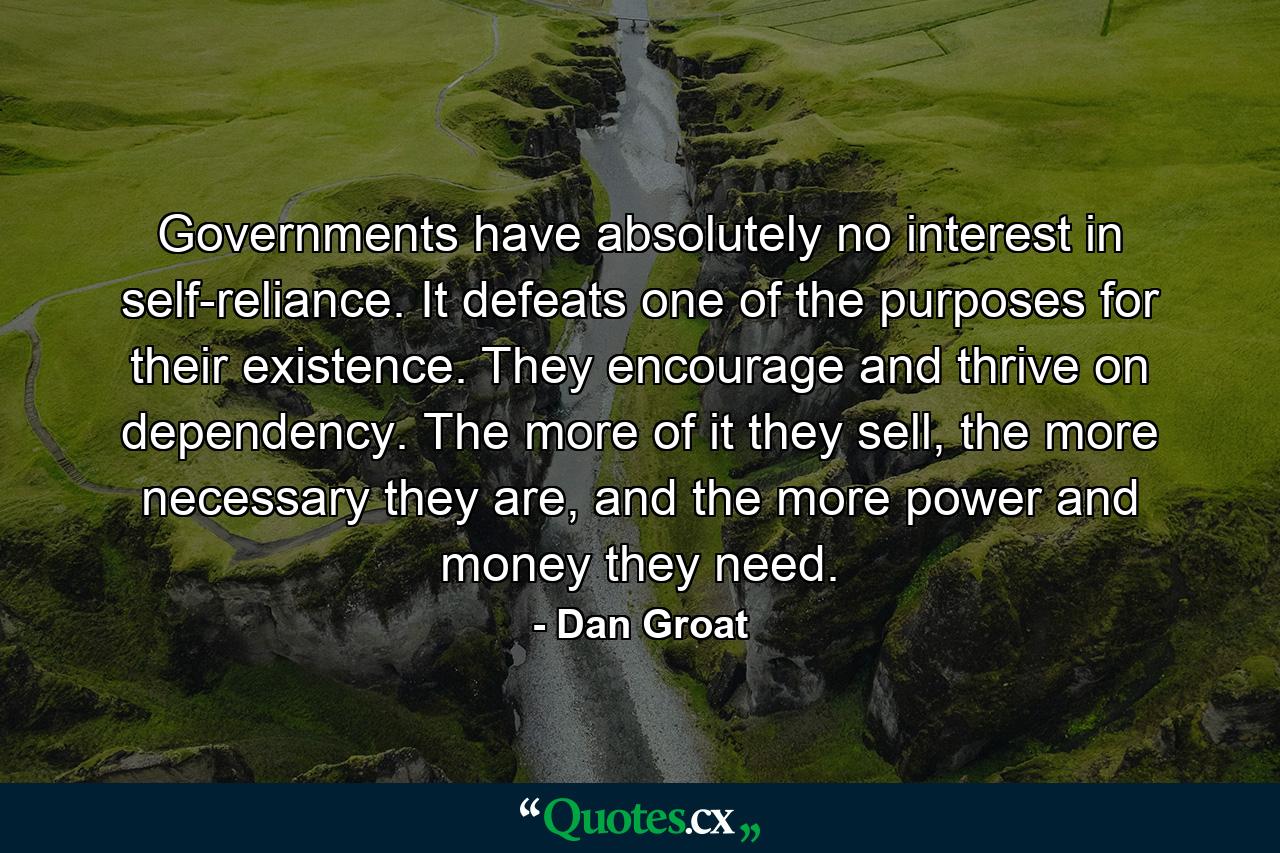 Governments have absolutely no interest in self-reliance. It defeats one of the purposes for their existence. They encourage and thrive on dependency. The more of it they sell, the more necessary they are, and the more power and money they need. - Quote by Dan Groat