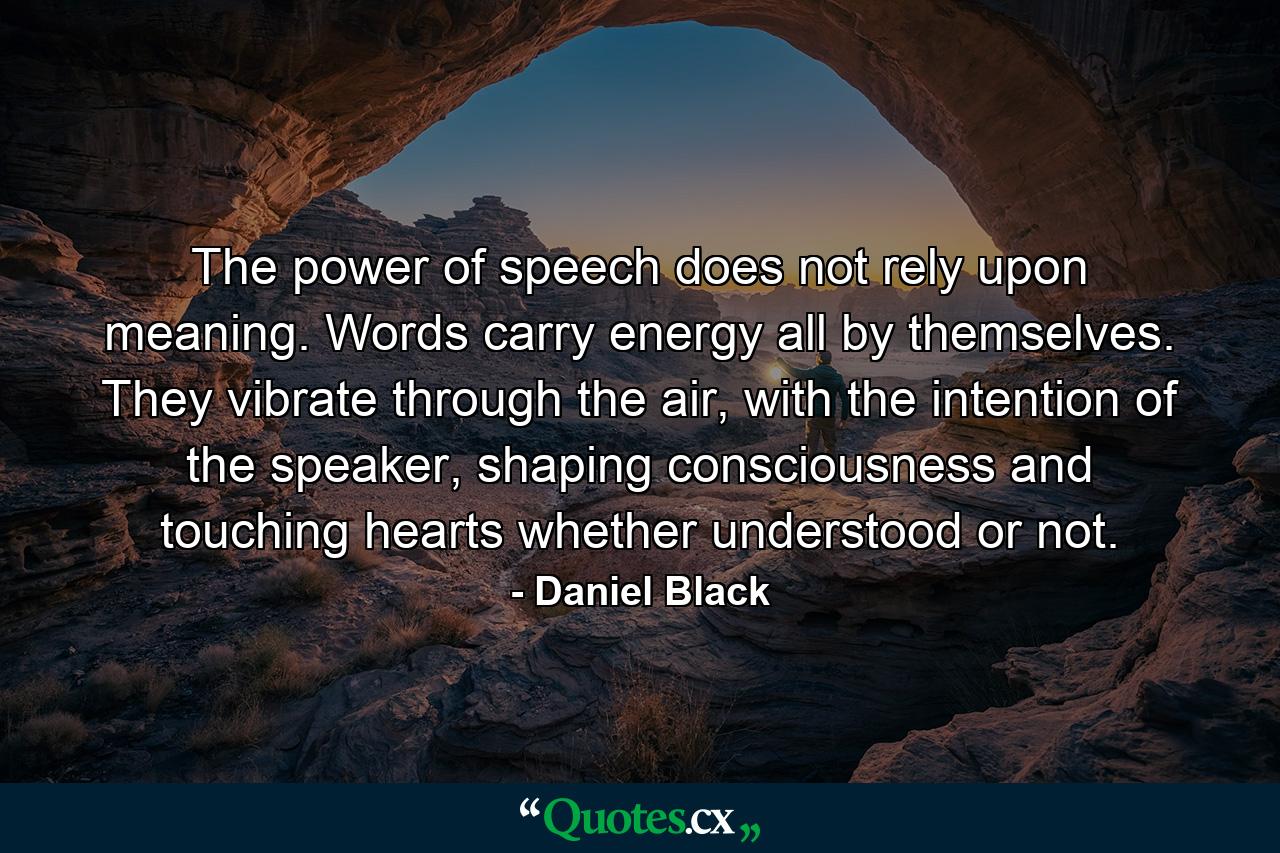 The power of speech does not rely upon meaning. Words carry energy all by themselves. They vibrate through the air, with the intention of the speaker, shaping consciousness and touching hearts whether understood or not. - Quote by Daniel Black