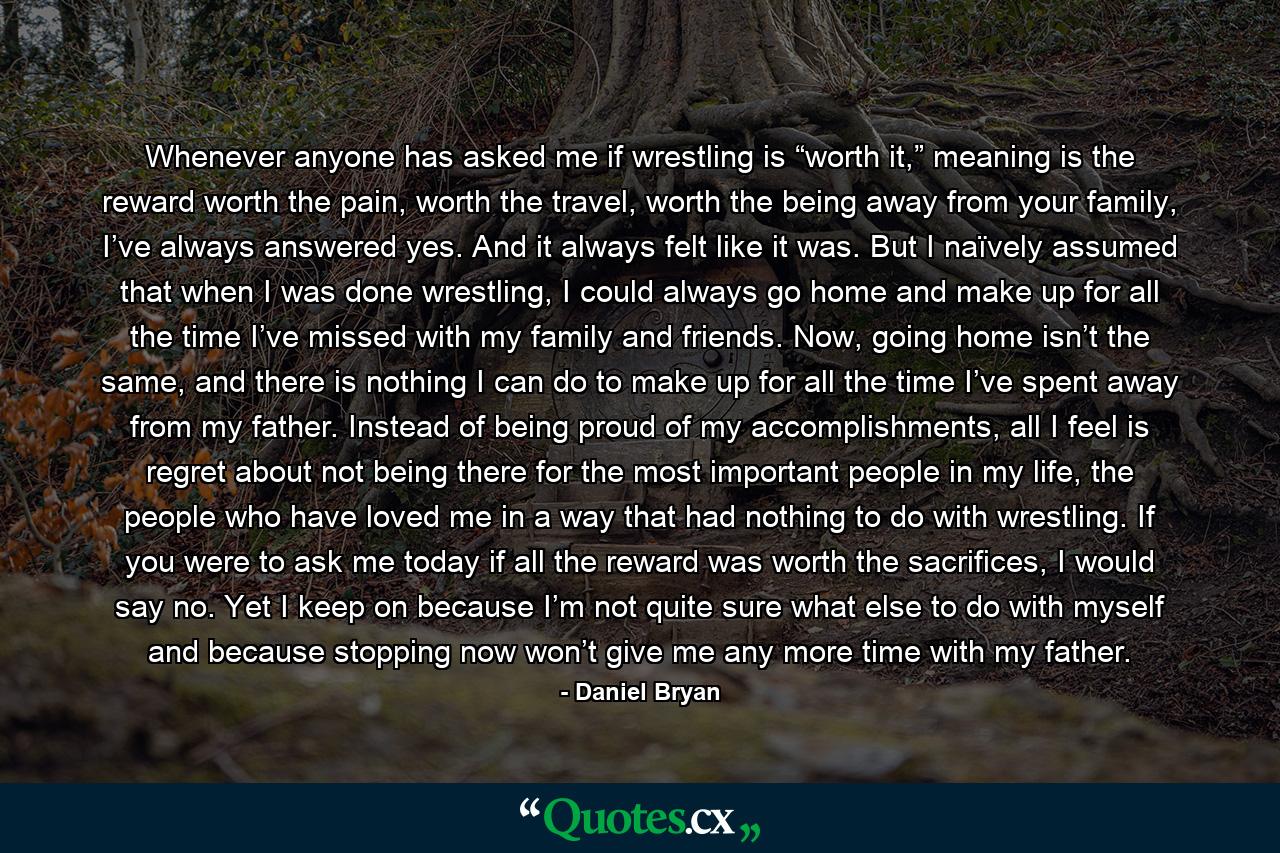 Whenever anyone has asked me if wrestling is “worth it,” meaning is the reward worth the pain, worth the travel, worth the being away from your family, I’ve always answered yes. And it always felt like it was. But I naïvely assumed that when I was done wrestling, I could always go home and make up for all the time I’ve missed with my family and friends. Now, going home isn’t the same, and there is nothing I can do to make up for all the time I’ve spent away from my father. Instead of being proud of my accomplishments, all I feel is regret about not being there for the most important people in my life, the people who have loved me in a way that had nothing to do with wrestling. If you were to ask me today if all the reward was worth the sacrifices, I would say no. Yet I keep on because I’m not quite sure what else to do with myself and because stopping now won’t give me any more time with my father. - Quote by Daniel Bryan