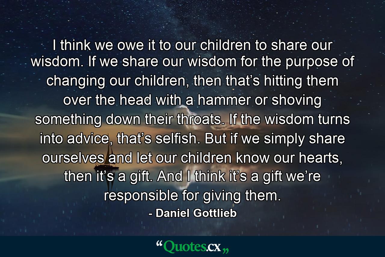 I think we owe it to our children to share our wisdom. If we share our wisdom for the purpose of changing our children, then that’s hitting them over the head with a hammer or shoving something down their throats. If the wisdom turns into advice, that’s selfish. But if we simply share ourselves and let our children know our hearts, then it’s a gift. And I think it’s a gift we’re responsible for giving them. - Quote by Daniel Gottlieb