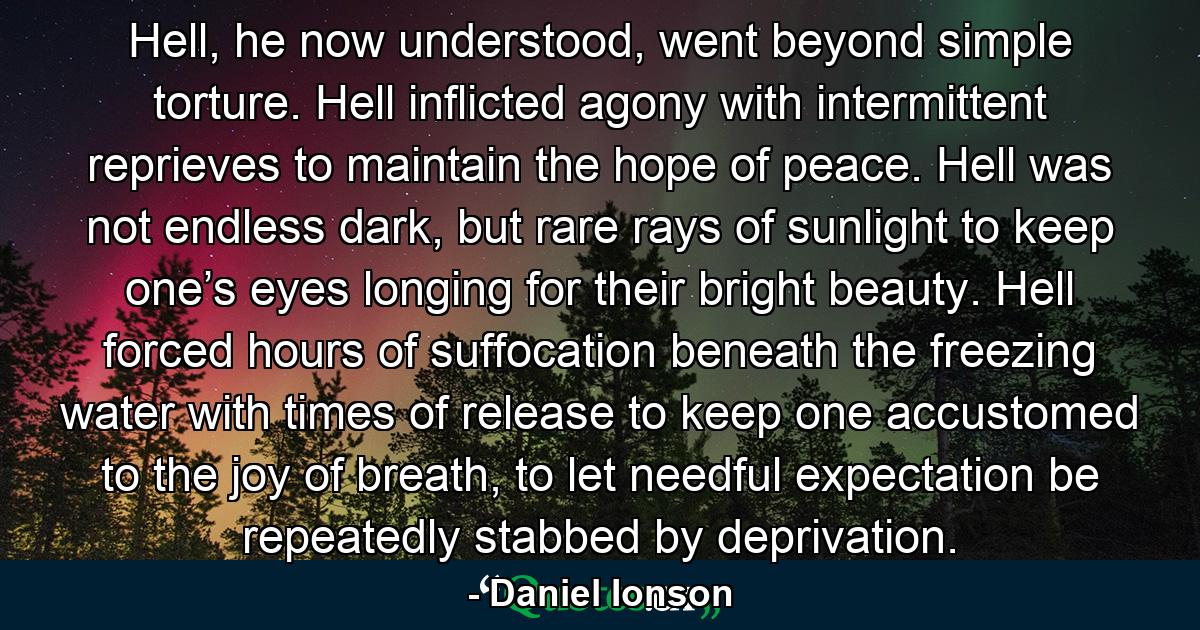 Hell, he now understood, went beyond simple torture. Hell inflicted agony with intermittent reprieves to maintain the hope of peace. Hell was not endless dark, but rare rays of sunlight to keep one’s eyes longing for their bright beauty. Hell forced hours of suffocation beneath the freezing water with times of release to keep one accustomed to the joy of breath, to let needful expectation be repeatedly stabbed by deprivation. - Quote by Daniel Ionson