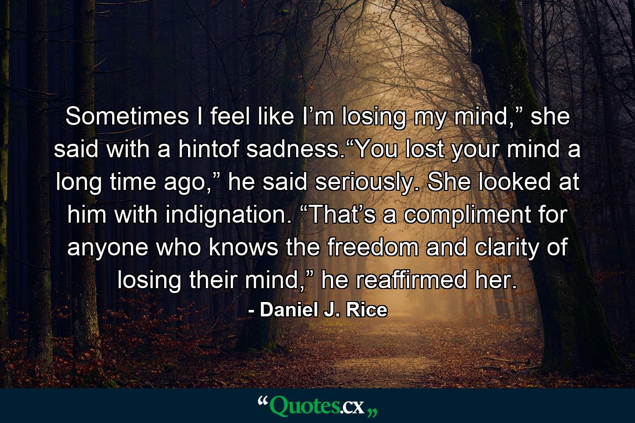 Sometimes I feel like I’m losing my mind,” she said with a hintof sadness.“You lost your mind a long time ago,” he said seriously. She looked at him with indignation. “That’s a compliment for anyone who knows the freedom and clarity of losing their mind,” he reaffirmed her. - Quote by Daniel J. Rice