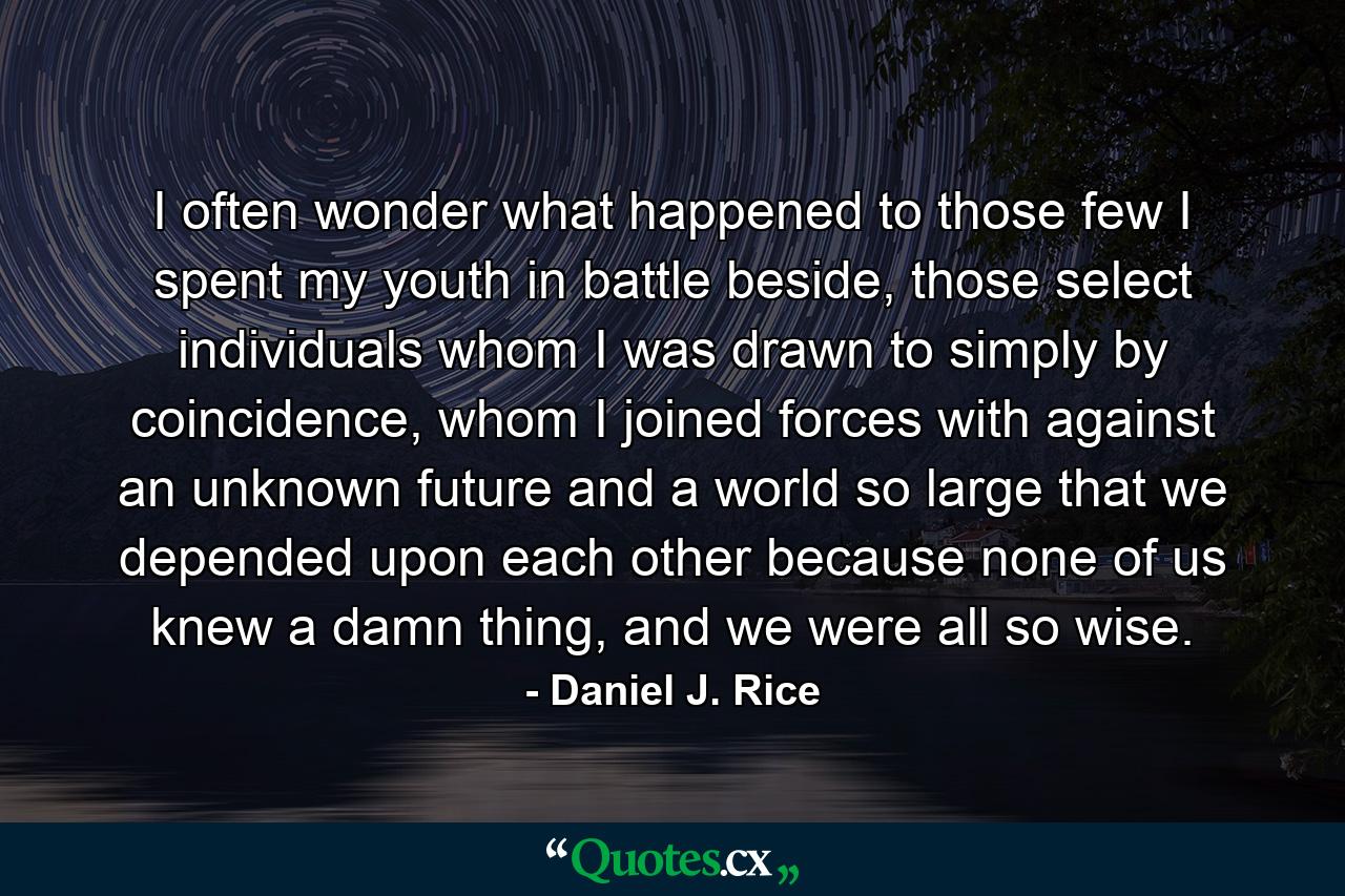 I often wonder what happened to those few I spent my youth in battle beside, those select individuals whom I was drawn to simply by coincidence, whom I joined forces with against an unknown future and a world so large that we depended upon each other because none of us knew a damn thing, and we were all so wise. - Quote by Daniel J. Rice