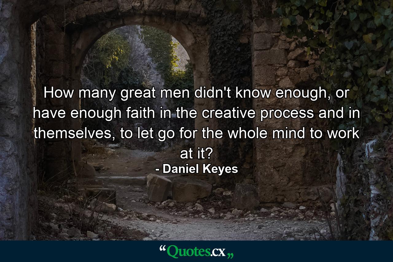 How many great men didn't know enough, or have enough faith in the creative process and in themselves, to let go for the whole mind to work at it? - Quote by Daniel Keyes