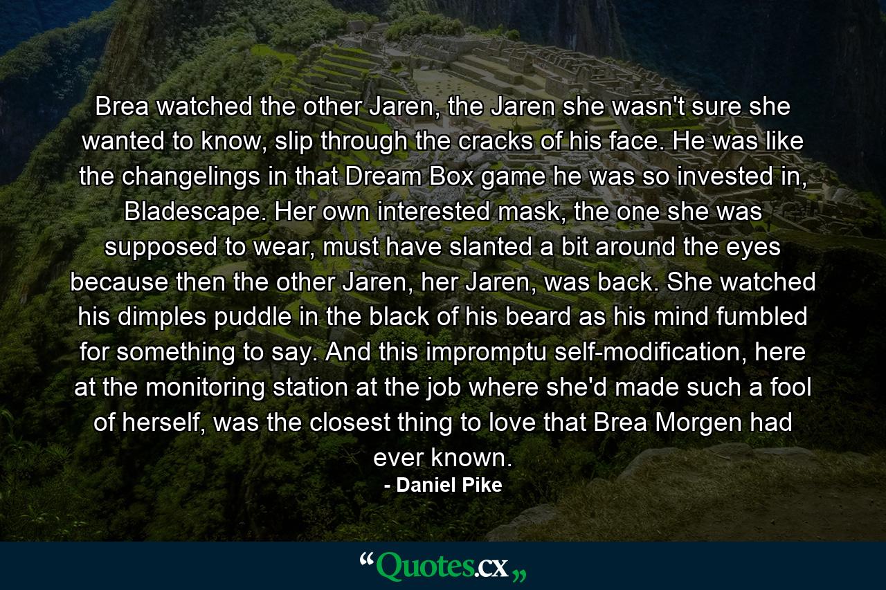 Brea watched the other Jaren, the Jaren she wasn't sure she wanted to know, slip through the cracks of his face. He was like the changelings in that Dream Box game he was so invested in, Bladescape. Her own interested mask, the one she was supposed to wear, must have slanted a bit around the eyes because then the other Jaren, her Jaren, was back. She watched his dimples puddle in the black of his beard as his mind fumbled for something to say. And this impromptu self-modification, here at the monitoring station at the job where she'd made such a fool of herself, was the closest thing to love that Brea Morgen had ever known. - Quote by Daniel Pike