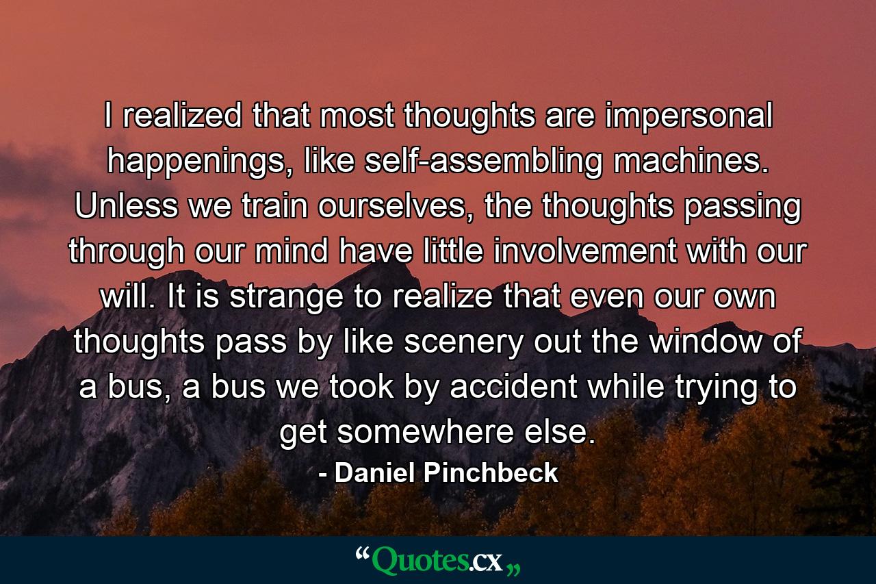 I realized that most thoughts are impersonal happenings, like self-assembling machines. Unless we train ourselves, the thoughts passing through our mind have little involvement with our will. It is strange to realize that even our own thoughts pass by like scenery out the window of a bus, a bus we took by accident while trying to get somewhere else. - Quote by Daniel Pinchbeck