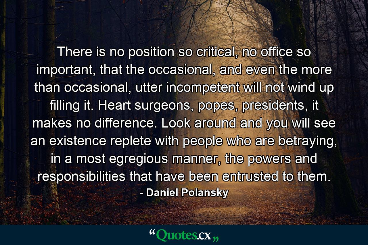 There is no position so critical, no office so important, that the occasional, and even the more than occasional, utter incompetent will not wind up filling it. Heart surgeons, popes, presidents, it makes no difference. Look around and you will see an existence replete with people who are betraying, in a most egregious manner, the powers and responsibilities that have been entrusted to them. - Quote by Daniel Polansky