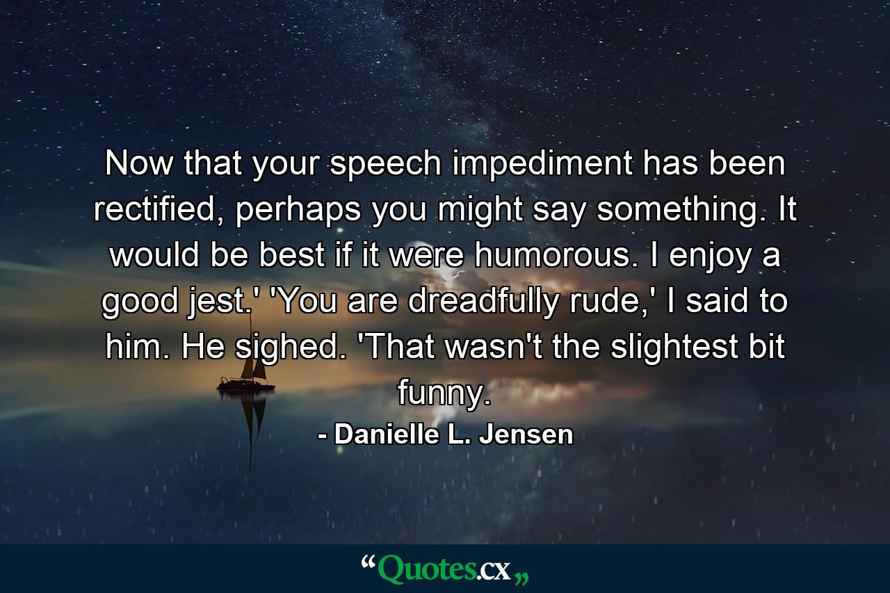 Now that your speech impediment has been rectified, perhaps you might say something. It would be best if it were humorous. I enjoy a good jest.' 'You are dreadfully rude,' I said to him. He sighed. 'That wasn't the slightest bit funny. - Quote by Danielle L. Jensen