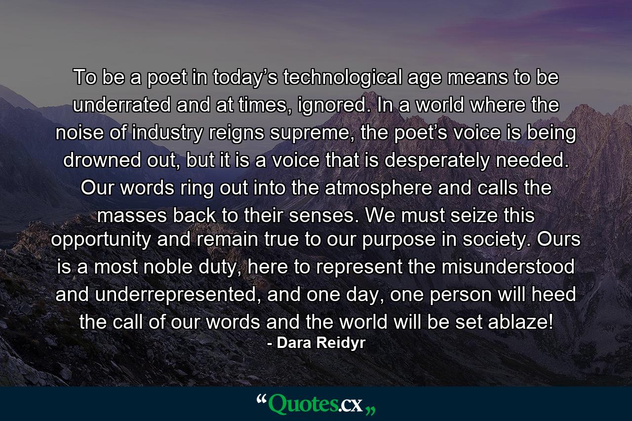 To be a poet in today’s technological age means to be underrated and at times, ignored. In a world where the noise of industry reigns supreme, the poet’s voice is being drowned out, but it is a voice that is desperately needed. Our words ring out into the atmosphere and calls the masses back to their senses. We must seize this opportunity and remain true to our purpose in society. Ours is a most noble duty, here to represent the misunderstood and underrepresented, and one day, one person will heed the call of our words and the world will be set ablaze! - Quote by Dara Reidyr