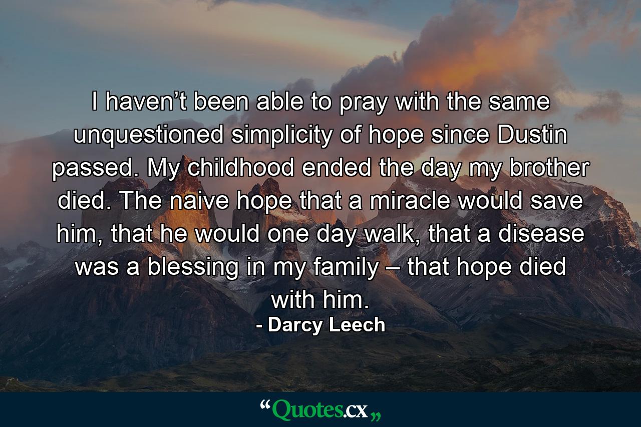 I haven’t been able to pray with the same unquestioned simplicity of hope since Dustin passed. My childhood ended the day my brother died. The naive hope that a miracle would save him, that he would one day walk, that a disease was a blessing in my family – that hope died with him. - Quote by Darcy Leech