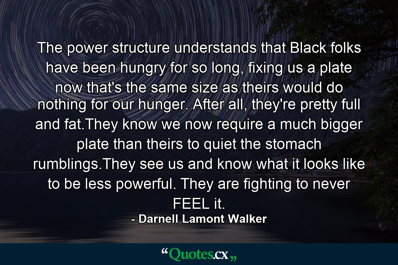 The power structure understands that Black folks have been hungry for so long, fixing us a plate now that's the same size as theirs would do nothing for our hunger. After all, they're pretty full and fat.They know we now require a much bigger plate than theirs to quiet the stomach rumblings.They see us and know what it looks like to be less powerful. They are fighting to never FEEL it. - Quote by Darnell Lamont Walker