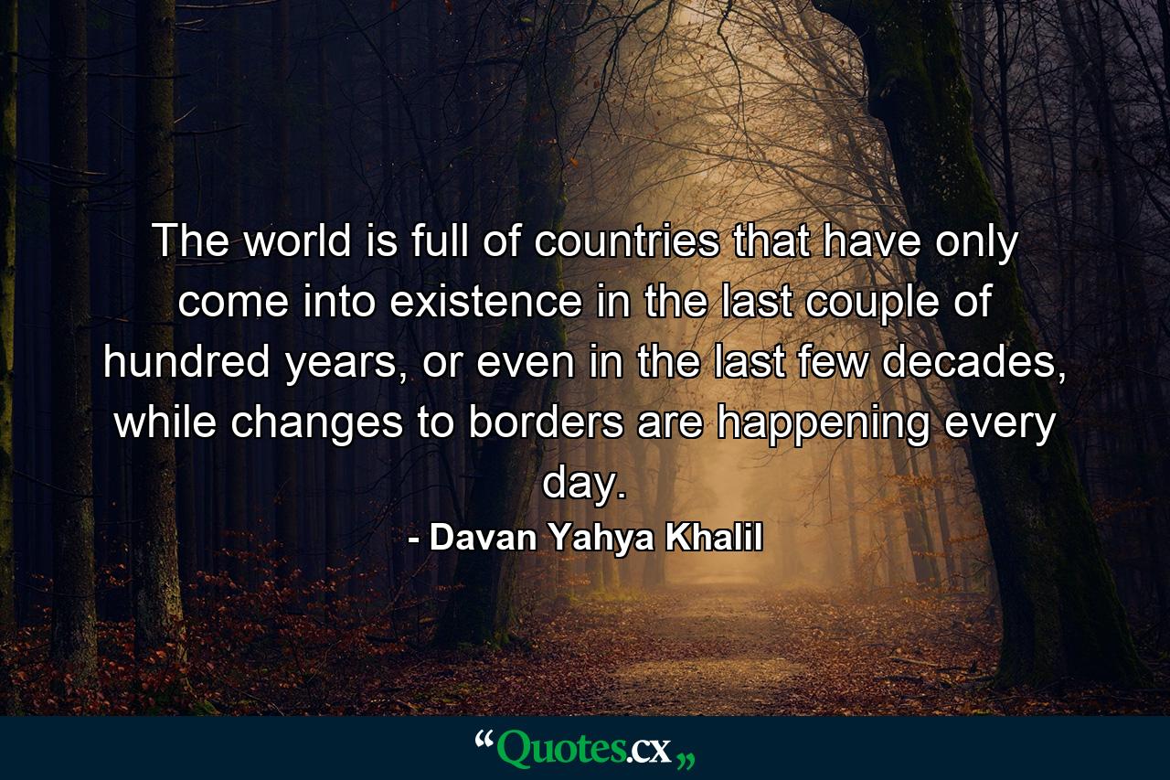 The world is full of countries that have only come into existence in the last couple of hundred years, or even in the last few decades, while changes to borders are happening every day. - Quote by Davan Yahya Khalil