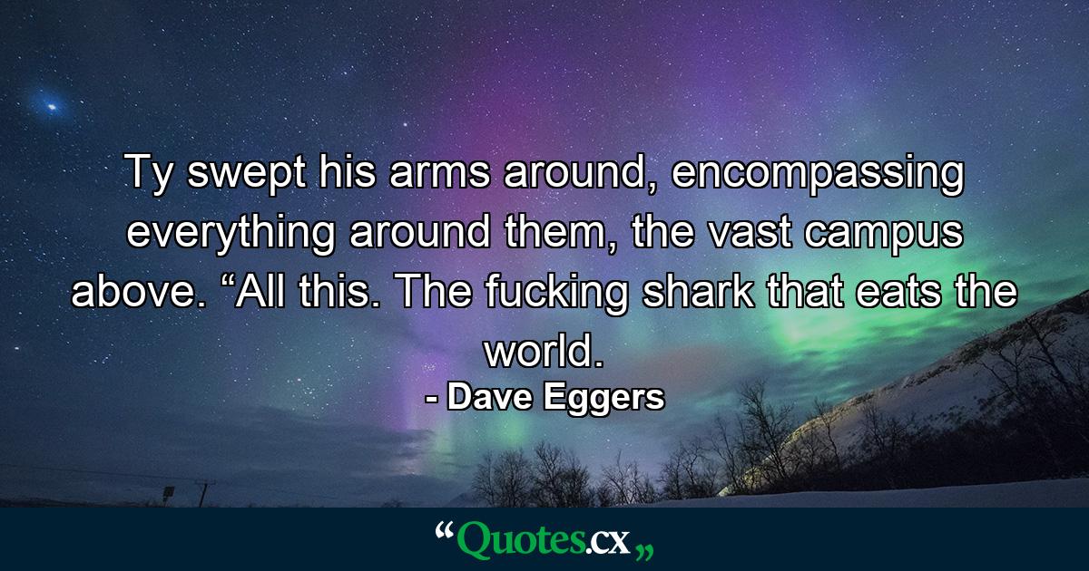 Ty swept his arms around, encompassing everything around them, the vast campus above. “All this. The fucking shark that eats the world. - Quote by Dave Eggers