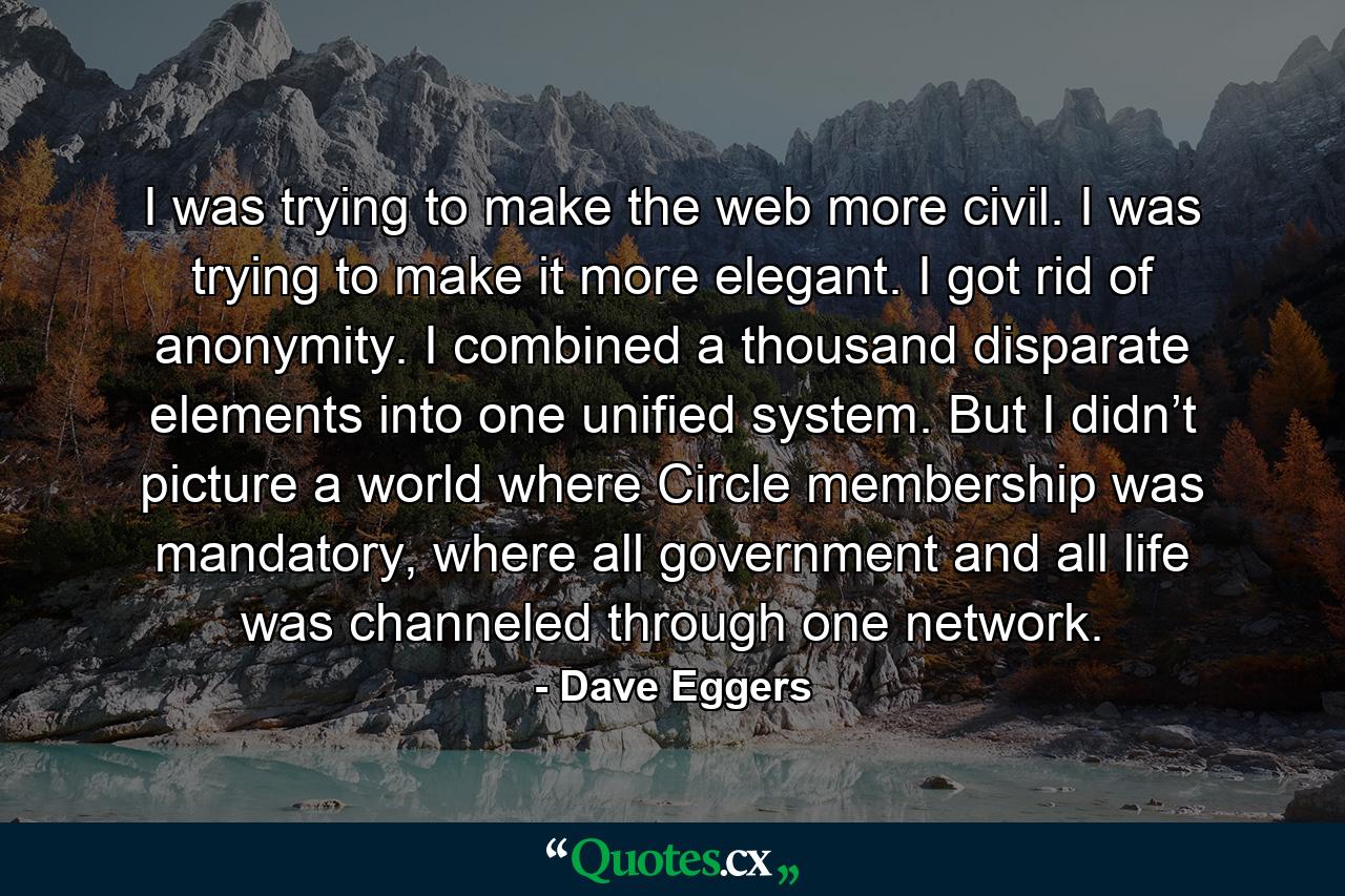 I was trying to make the web more civil. I was trying to make it more elegant. I got rid of anonymity. I combined a thousand disparate elements into one unified system. But I didn’t picture a world where Circle membership was mandatory, where all government and all life was channeled through one network. - Quote by Dave Eggers