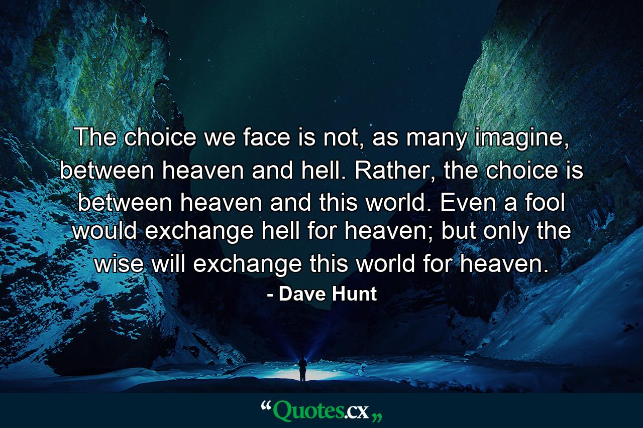 The choice we face is not, as many imagine, between heaven and hell. Rather, the choice is between heaven and this world. Even a fool would exchange hell for heaven; but only the wise will exchange this world for heaven. - Quote by Dave Hunt