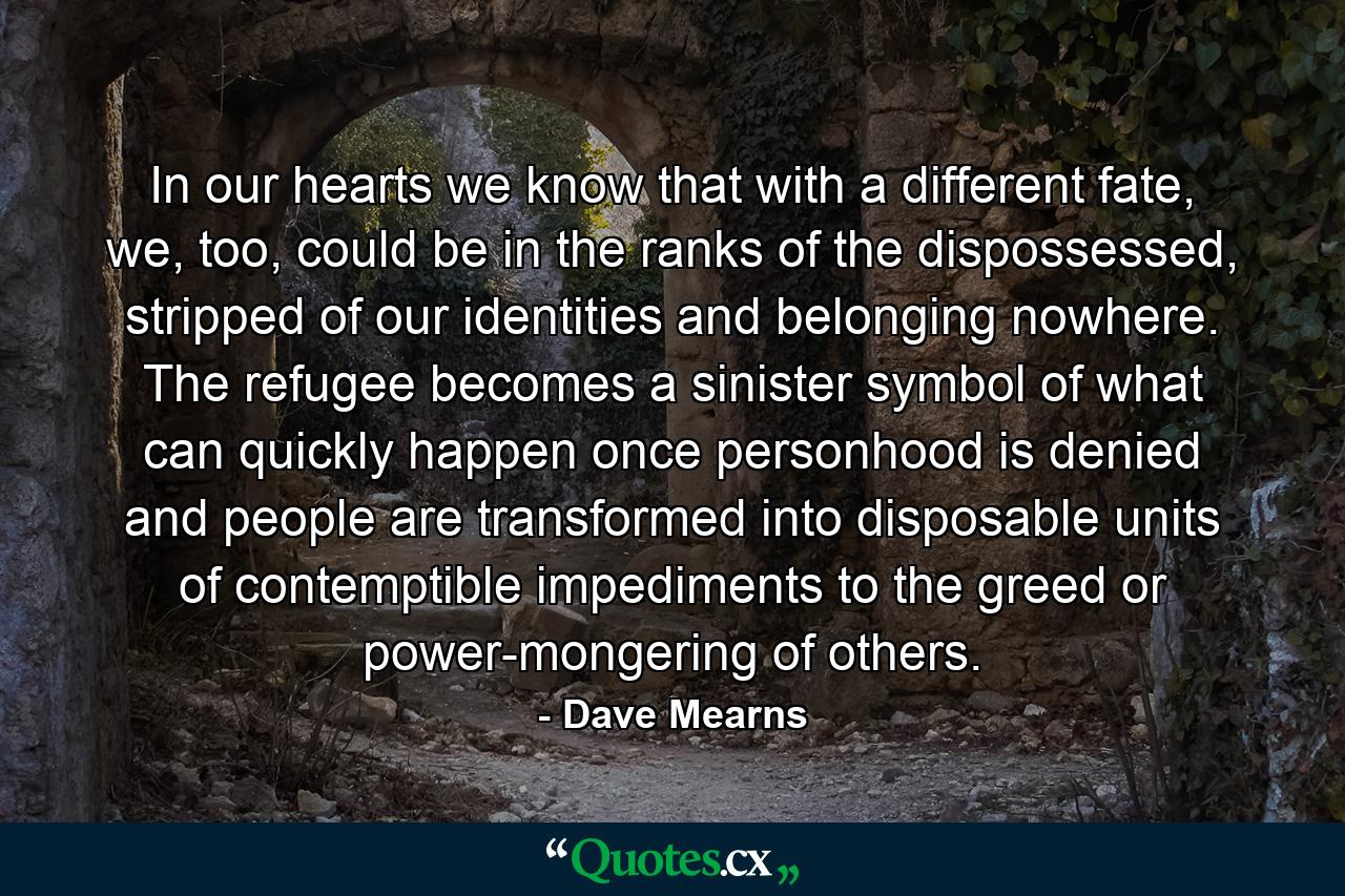 In our hearts we know that with a different fate, we, too, could be in the ranks of the dispossessed, stripped of our identities and belonging nowhere. The refugee becomes a sinister symbol of what can quickly happen once personhood is denied and people are transformed into disposable units of contemptible impediments to the greed or power-mongering of others. - Quote by Dave Mearns