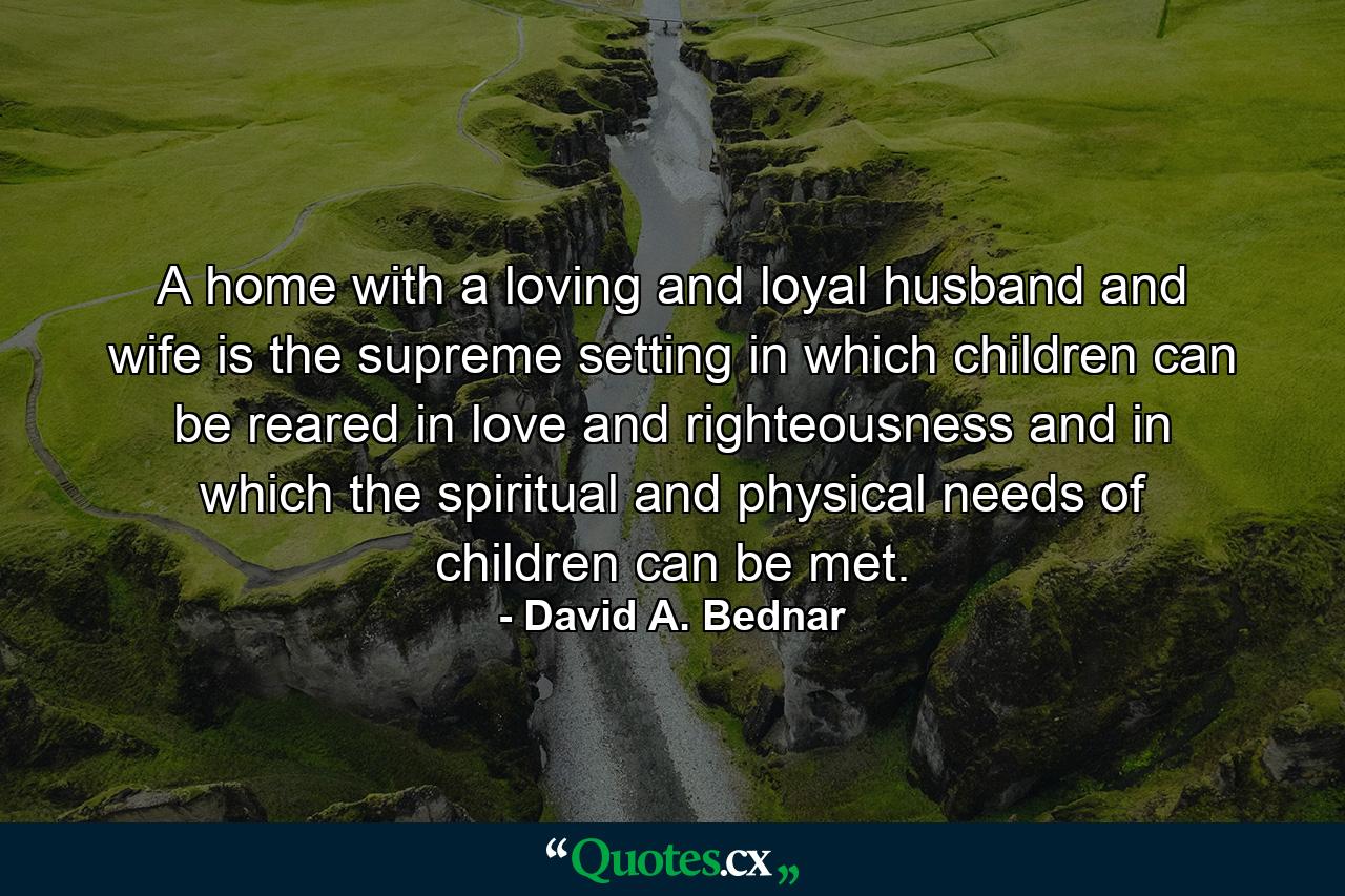 A home with a loving and loyal husband and wife is the supreme setting in which children can be reared in love and righteousness and in which the spiritual and physical needs of children can be met. - Quote by David A. Bednar