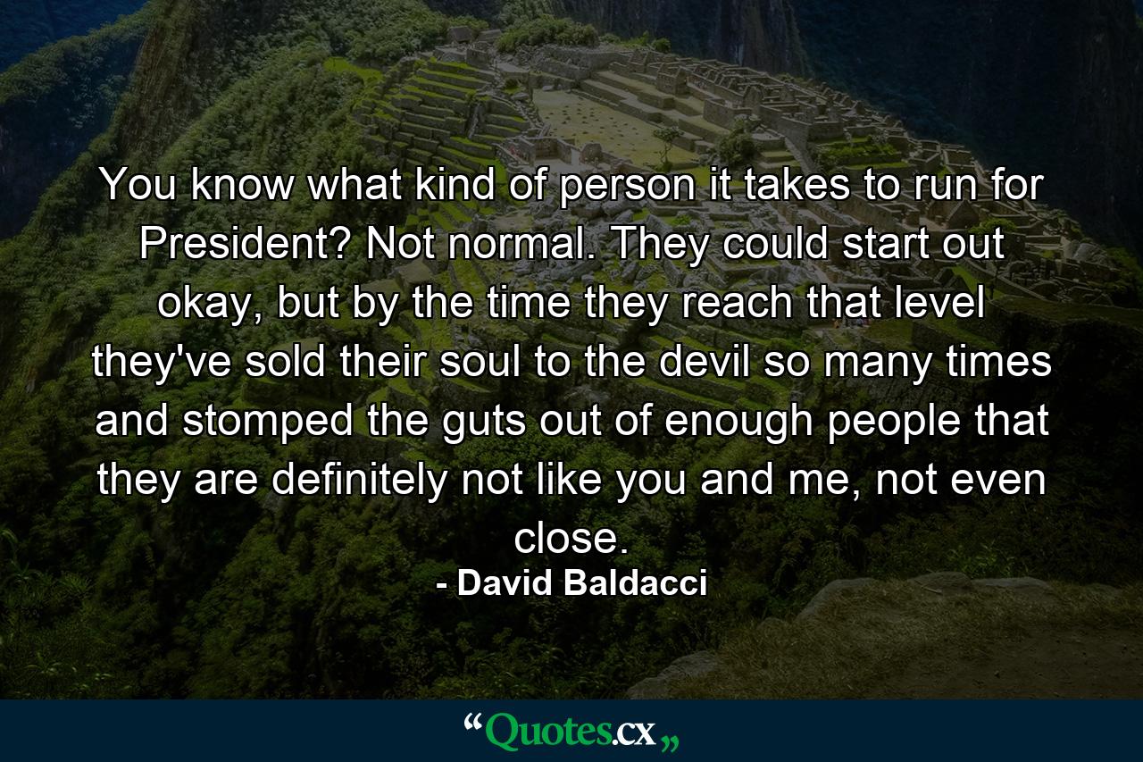 You know what kind of person it takes to run for President? Not normal. They could start out okay, but by the time they reach that level they've sold their soul to the devil so many times and stomped the guts out of enough people that they are definitely not like you and me, not even close. - Quote by David Baldacci