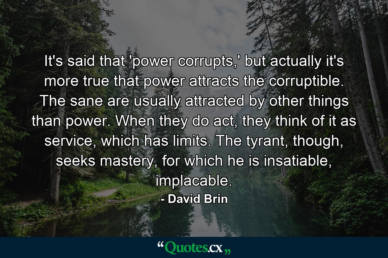 It's said that 'power corrupts,' but actually it's more true that power attracts the corruptible. The sane are usually attracted by other things than power. When they do act, they think of it as service, which has limits. The tyrant, though, seeks mastery, for which he is insatiable, implacable. - Quote by David Brin