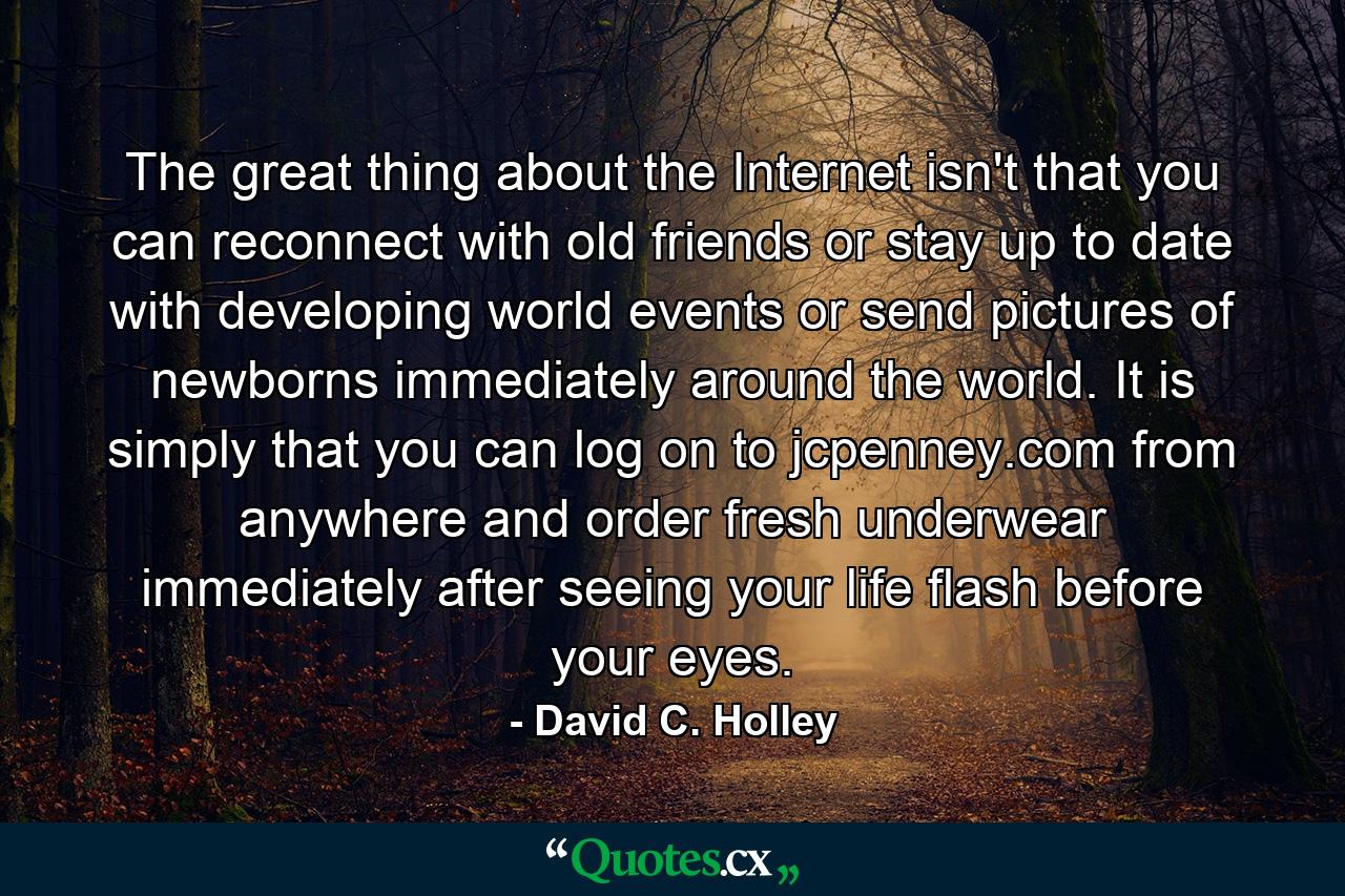 The great thing about the Internet isn't that you can reconnect with old friends or stay up to date with developing world events or send pictures of newborns immediately around the world. It is simply that you can log on to jcpenney.com from anywhere and order fresh underwear immediately after seeing your life flash before your eyes. - Quote by David C. Holley