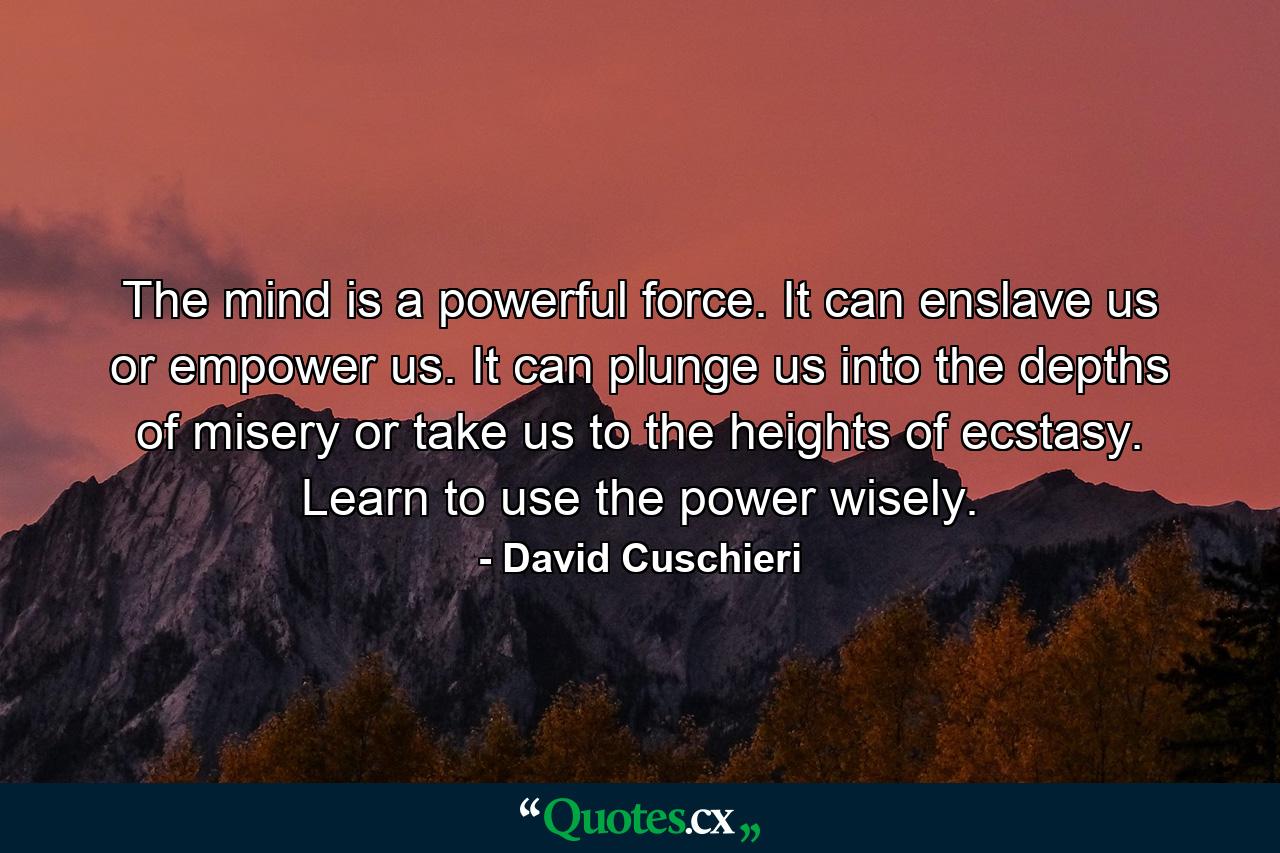 The mind is a powerful force. It can enslave us or empower us. It can plunge us into the depths of misery or take us to the heights of ecstasy. Learn to use the power wisely. - Quote by David Cuschieri