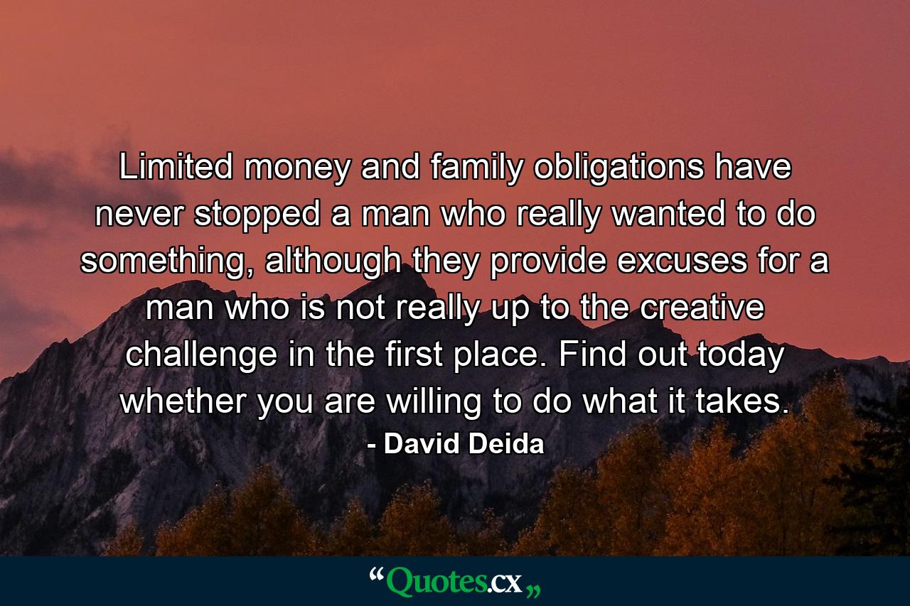 Limited money and family obligations have never stopped a man who really wanted to do something, although they provide excuses for a man who is not really up to the creative challenge in the first place. Find out today whether you are willing to do what it takes. - Quote by David Deida