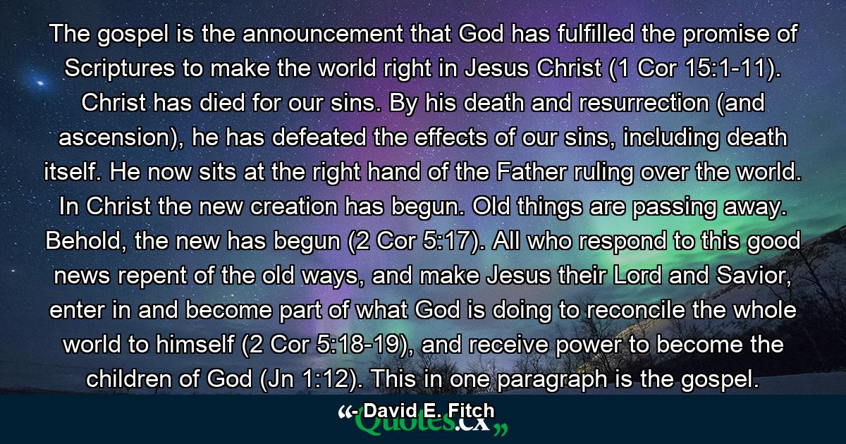 The gospel is the announcement that God has fulfilled the promise of Scriptures to make the world right in Jesus Christ (1 Cor 15:1-11). Christ has died for our sins. By his death and resurrection (and ascension), he has defeated the effects of our sins, including death itself. He now sits at the right hand of the Father ruling over the world. In Christ the new creation has begun. Old things are passing away. Behold, the new has begun (2 Cor 5:17). All who respond to this good news repent of the old ways, and make Jesus their Lord and Savior, enter in and become part of what God is doing to reconcile the whole world to himself (2 Cor 5:18-19), and receive power to become the children of God (Jn 1:12). This in one paragraph is the gospel. - Quote by David E. Fitch