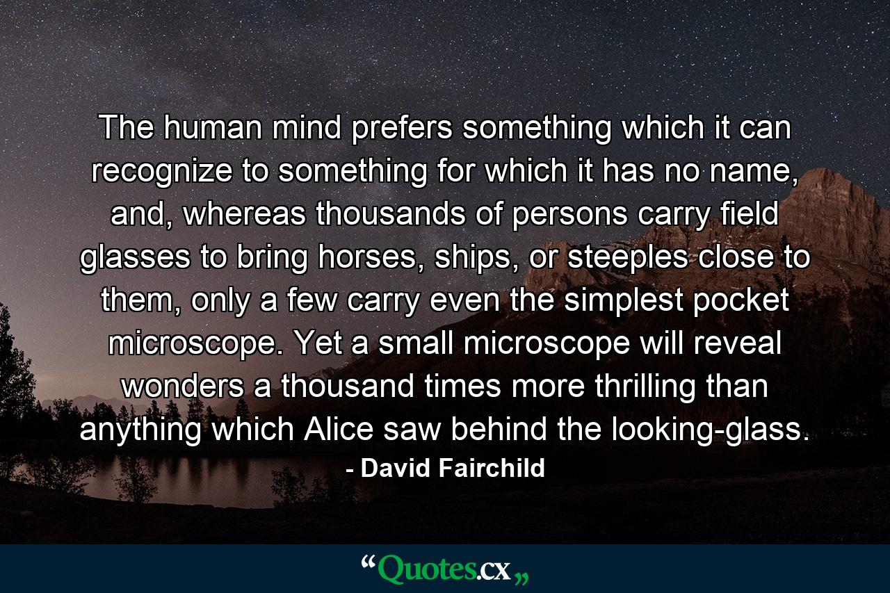 The human mind prefers something which it can recognize to something for which it has no name, and, whereas thousands of persons carry field glasses to bring horses, ships, or steeples close to them, only a few carry even the simplest pocket microscope. Yet a small microscope will reveal wonders a thousand times more thrilling than anything which Alice saw behind the looking-glass. - Quote by David Fairchild