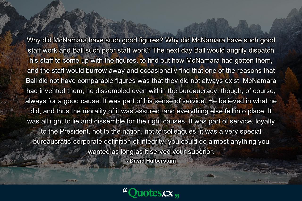 Why did McNamara have such good figures? Why did McNamara have such good staff work and Ball such poor staff work? The next day Ball would angrily dispatch his staff to come up with the figures, to find out how McNamara had gotten them, and the staff would burrow away and occasionally find that one of the reasons that Ball did not have comparable figures was that they did not always exist. McNamara had invented them, he dissembled even within the bureaucracy, though, of course, always for a good cause. It was part of his sense of service. He believed in what he did, and thus the morality of it was assured, and everything else fell into place. It was all right to lie and dissemble for the right causes. It was part of service, loyalty to the President, not to the nation, not to colleagues, it was a very special bureaucratic-corporate definition of integrity; you could do almost anything you wanted as long as it served your superior. - Quote by David Halberstam