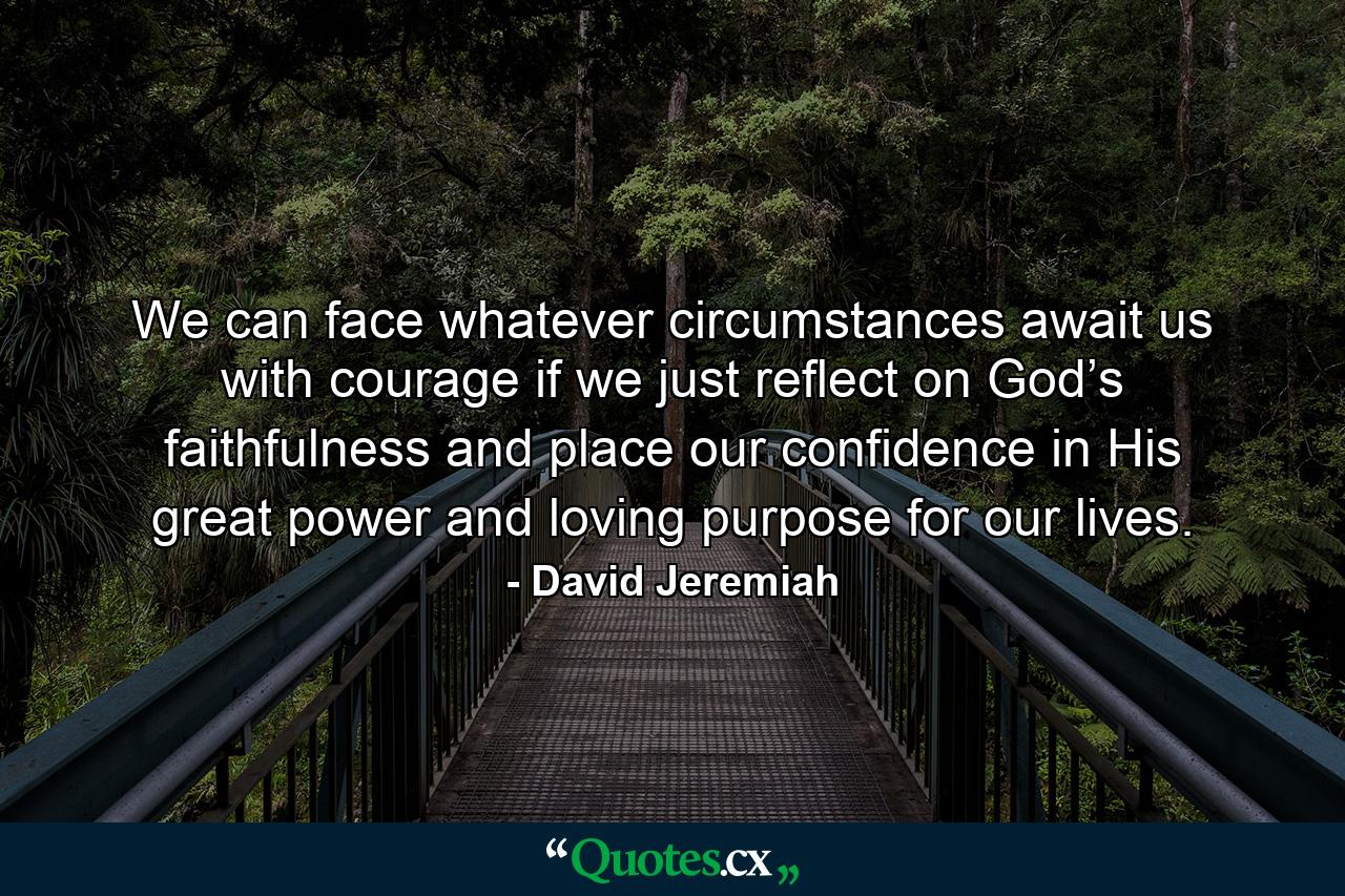 We can face whatever circumstances await us with courage if we just reflect on God’s faithfulness and place our confidence in His great power and loving purpose for our lives. - Quote by David Jeremiah