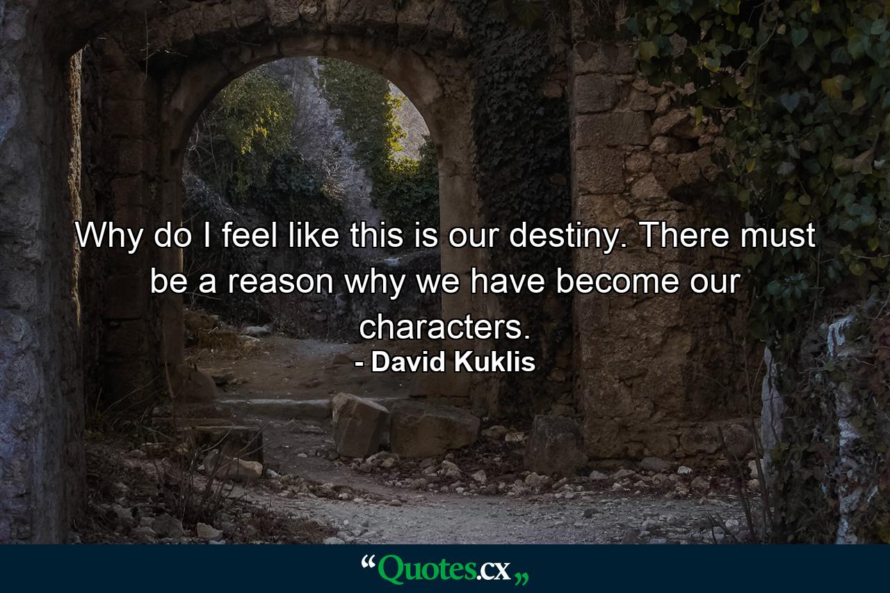 Why do I feel like this is our destiny. There must be a reason why we have become our characters. - Quote by David Kuklis