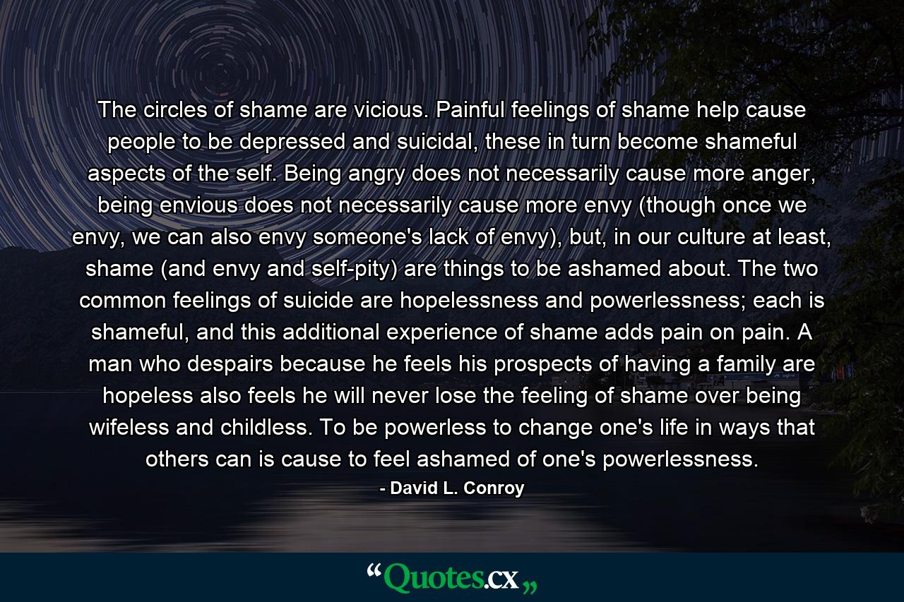 The circles of shame are vicious. Painful feelings of shame help cause people to be depressed and suicidal, these in turn become shameful aspects of the self. Being angry does not necessarily cause more anger, being envious does not necessarily cause more envy (though once we envy, we can also envy someone's lack of envy), but, in our culture at least, shame (and envy and self-pity) are things to be ashamed about. The two common feelings of suicide are hopelessness and powerlessness; each is shameful, and this additional experience of shame adds pain on pain. A man who despairs because he feels his prospects of having a family are hopeless also feels he will never lose the feeling of shame over being wifeless and childless. To be powerless to change one's life in ways that others can is cause to feel ashamed of one's powerlessness. - Quote by David L. Conroy