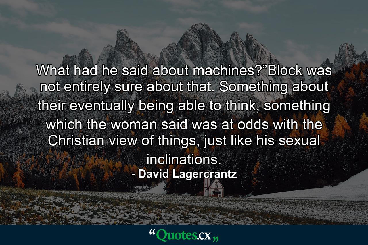 What had he said about machines?”Block was not entirely sure about that. Something about their eventually being able to think, something which the woman said was at odds with the Christian view of things, just like his sexual inclinations. - Quote by David Lagercrantz