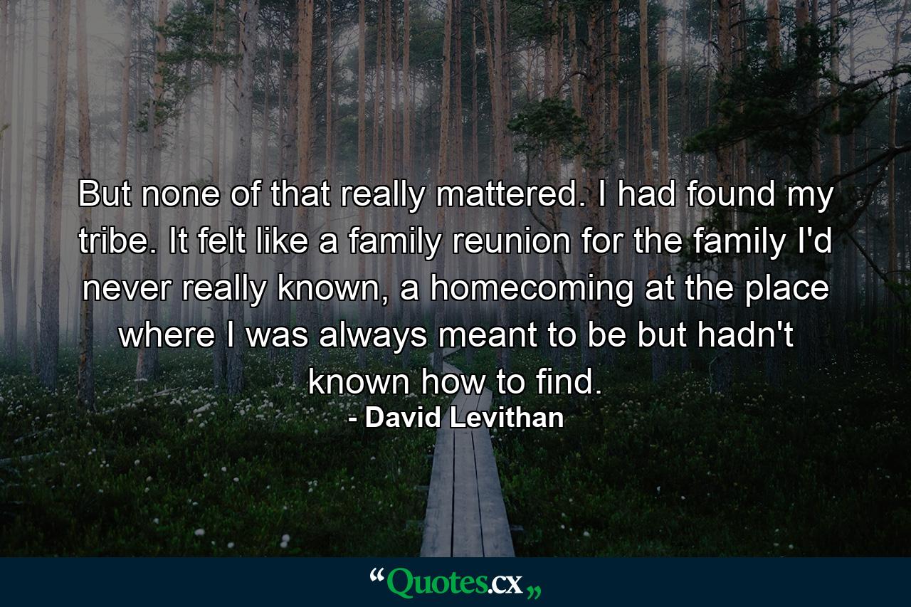 But none of that really mattered. I had found my tribe. It felt like a family reunion for the family I'd never really known, a homecoming at the place where I was always meant to be but hadn't known how to find. - Quote by David Levithan