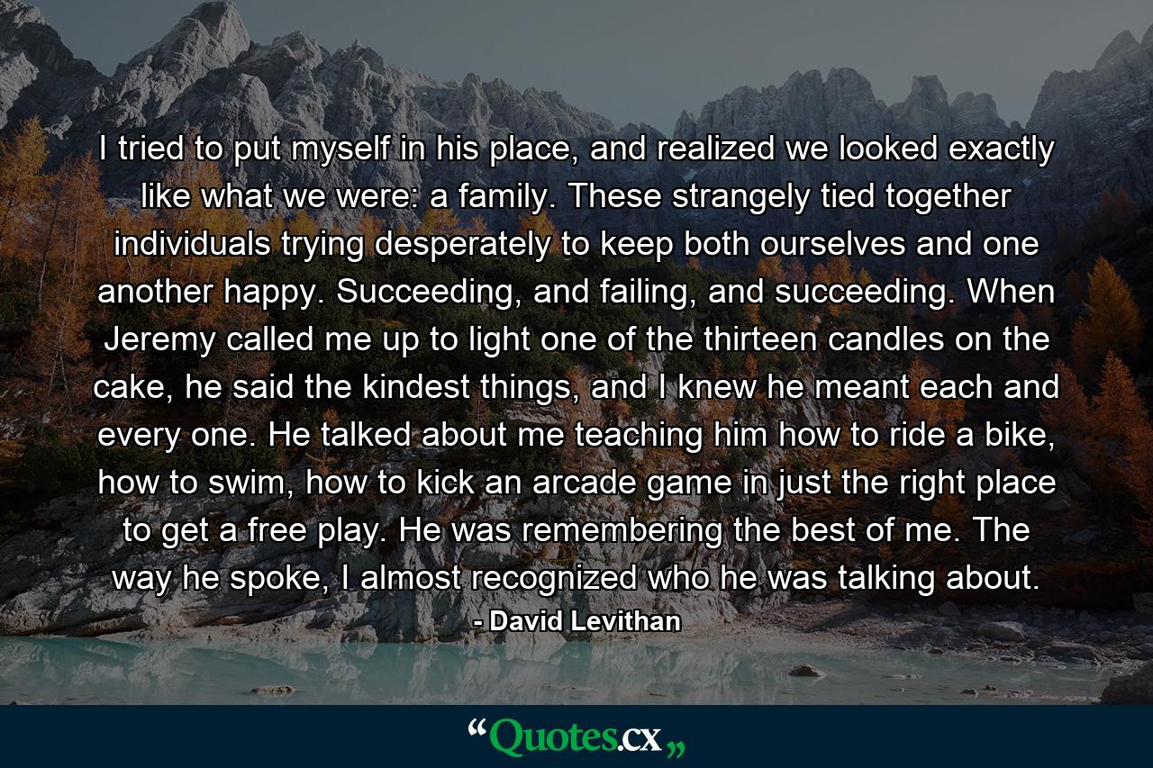 I tried to put myself in his place, and realized we looked exactly like what we were: a family. These strangely tied together individuals trying desperately to keep both ourselves and one another happy. Succeeding, and failing, and succeeding. When Jeremy called me up to light one of the thirteen candles on the cake, he said the kindest things, and I knew he meant each and every one. He talked about me teaching him how to ride a bike, how to swim, how to kick an arcade game in just the right place to get a free play. He was remembering the best of me. The way he spoke, I almost recognized who he was talking about. - Quote by David Levithan