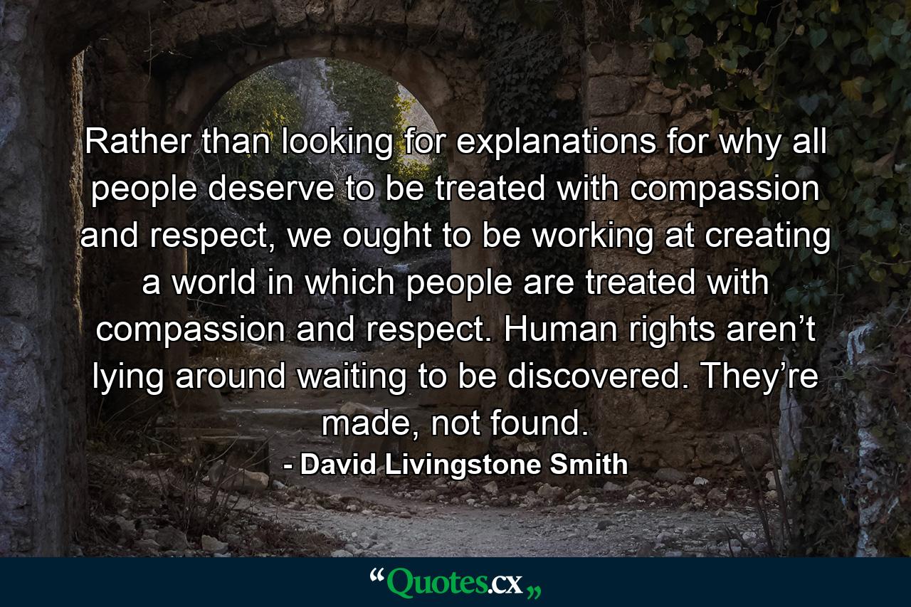 Rather than looking for explanations for why all people deserve to be treated with compassion and respect, we ought to be working at creating a world in which people are treated with compassion and respect. Human rights aren’t lying around waiting to be discovered. They’re made, not found. - Quote by David Livingstone Smith