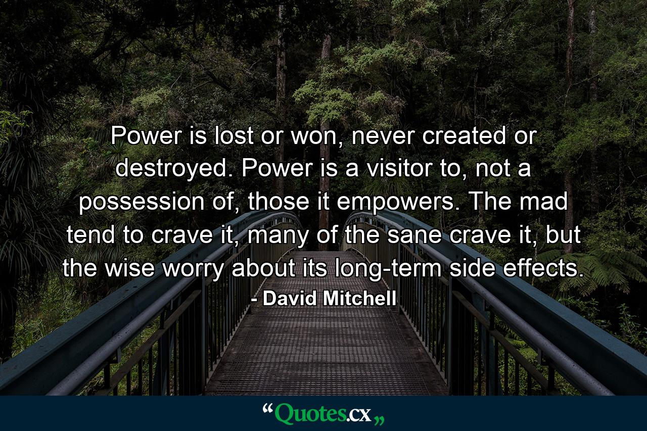 Power is lost or won, never created or destroyed. Power is a visitor to, not a possession of, those it empowers. The mad tend to crave it, many of the sane crave it, but the wise worry about its long-term side effects. - Quote by David Mitchell